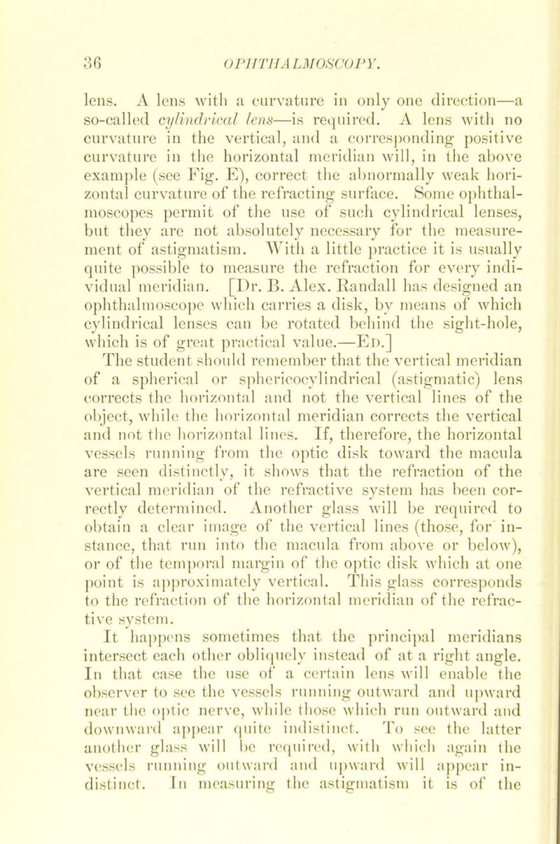 lens. A lens with a curvature in only one direction—a so-called cylindrical lens—is requircd. A lens with no curvature in the vertical, and a corresponding positive curvature in the horizontal meridian will, in the above example (see Fig. E), correct the abnormally weak hori- zontal curvature of the refracting surface. Sorae ophthal- moscopes permit of the use of such cylindrical lenses, but they are not absolutely necessary for the measure- ment of astigmatism. With a little practice it is usually quite possible to measure the refraction for every indi- vidual meridian. [Dr. B. Alex. Randall has designed an ophthalmoscope which carries a disk, by means of which cylindrical lenses can be rotated behind the sight-hole, which is of great practical value.—Ed.] The student should remember that the vertical meridian of a spherical or sphericocylindrical (astigmatic) lens corrects the horizontal and not the vertical lines of the object, while the horizontal meridian corrects the vertical and not the horizontal lines. If, therefore, the horizontal vessels running from the optic disk toward the macula are seen distinctly, it shows that the refraction of the vertical meridian of the refractive System has beeil cor- rectly determined. Another glass will be requircd to obtain a clear image of the vertical lines (those, for in- stance, that run into the macula from above or below), or of the temporal margin of the optic disk which at one point is approximately vertical. This glass corresponds to the refraction of the horizontal meridian of the refrac- tive System. It happens sometimes that the principal meridians intersect cach other obliqucly instead of at a right angle. In that case the use of a certain lens will enable the observer to see the vessels running outward and upward near tlie optic nerve, while those which run outward and downward appear quite indistinct. To see the latter another glass will be required, with which again the vessels running outward and upward will appear in- distinct. In measuring the astigmatism it is of the