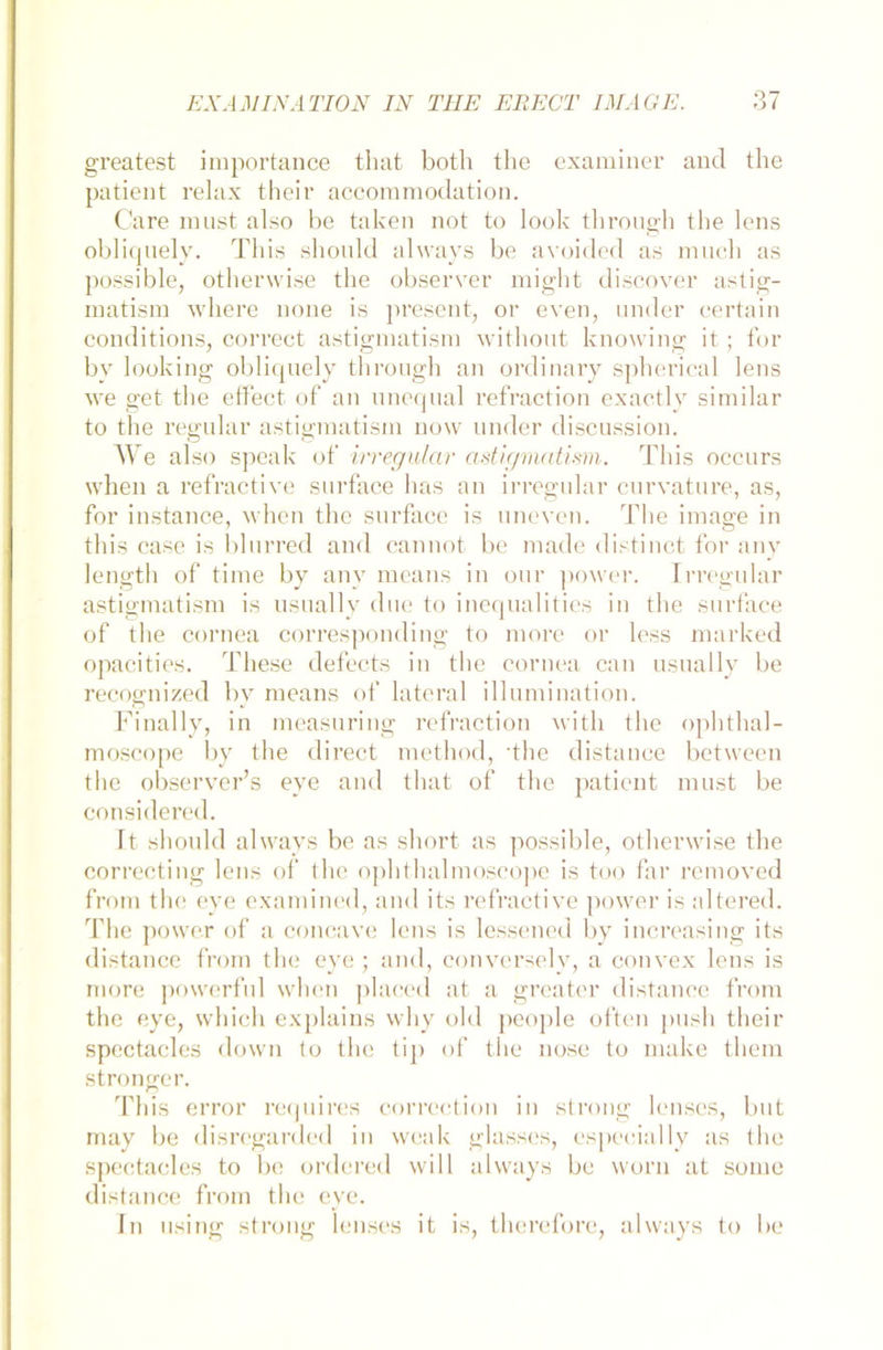greatest importance that both the examiner and the patient relax their accommodation. Care must also be taken not to look tbrough the lens obliquely. This should always be avoided as mucb as possible, otherwise the observer might discover astig- matism where none is present, or even, under eertain conditions, correet astigmatism without knowing it; for by looking obliquely tbrough an ordinary spherical lens we get the effect- of an unequal refraction exactly similar to the regulär astigmatism novv under discussion. We also speak of irregulär astigmatism. This occurs when a refractive surface has an irregulär curvature, as, for instance, when the surface is uneven. The image in this ease is blurred and cannot be made distinct for any length of time by any means in our power. Irregulär astigmatism is usually due to inequalities in the surface of the cornea corresponding to more or less marked opacities. These defects in the cornea can usually be recognized by means of lateral illumination. Finally, in measuring refraction witli the ophthal- moscope by the direct method, 'the distance between the observer’s eye and that of the patient must be considered. Id should always be as short as possible, otherwise the correcting lens of the ophthalmoscope is too far removed from the eye examined, and its refractive power is altered. The power of a concave lens is lessened by increasing its distance from the eye ; and, conversely, a convex lens is more powerful when placed at a greater distance from the eye, which explains why old people often push their spectacles down to the tip of the nose to make them stronger. This error requires correction in strong lenses, but may be disregarded in weak glasses, especially as the spectacles to be ordered will always be worn at some distance from the eye. ln using strong lenses it is, therefore, always to be