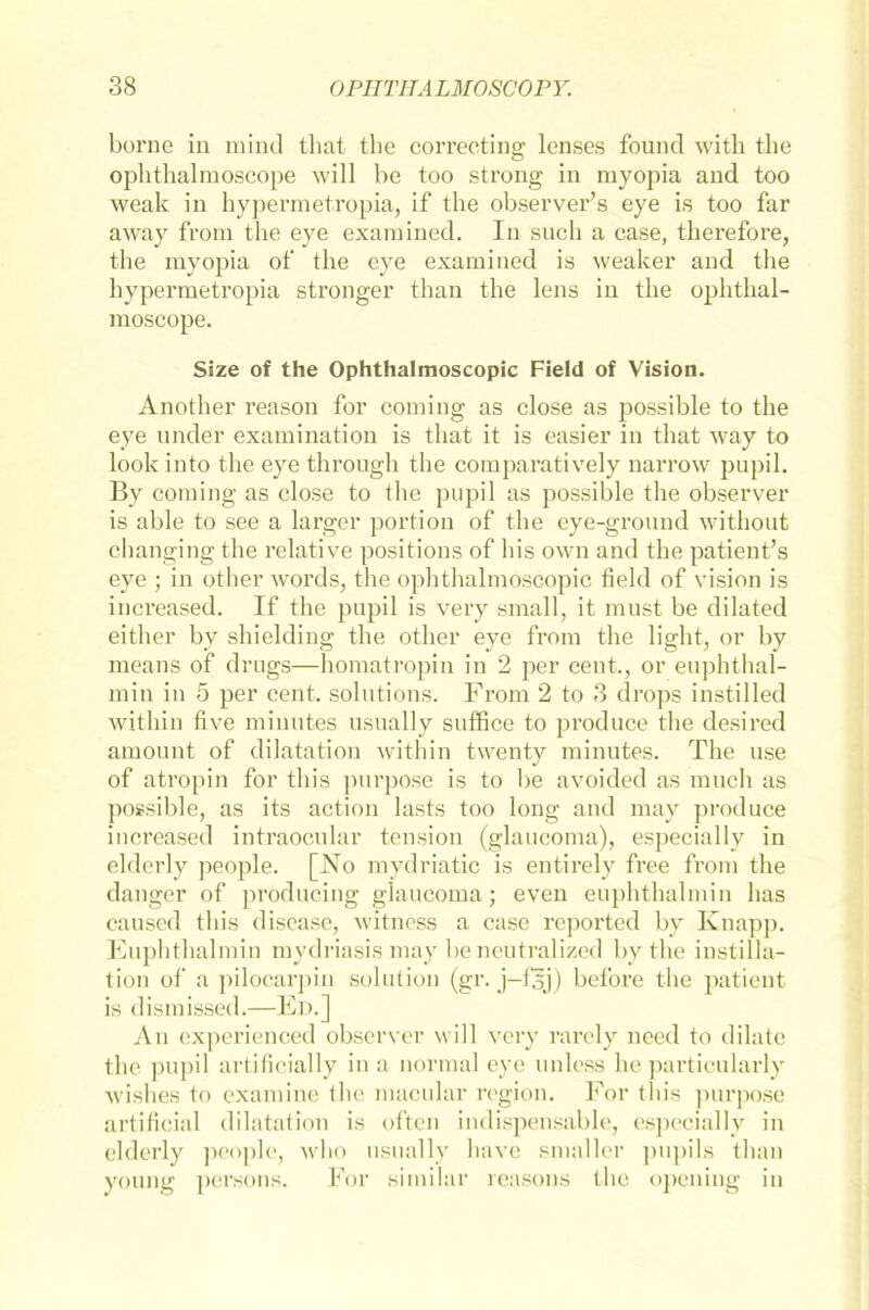borne in mind that the correcting lenses found with the ophthalraoscope will be too strong in myopia and too weak in hypermetropia, if the observer’s eye is too far away from the eye examined. In such a case, therefore, the myopia of the eye examined is weaker and the hypermetropia stronger than the lens in the ophthal- moscope. Säze of the Ophthalmoscopic Field of Vision. Another reason for coming as close as possible to the eye linder examination is that it is easier in that way to look into the eye through the comparatively narrow pupil. By coming as close to the pupil as possible the observer is able to see a larger portion of the eye-ground without changing the relative positions of his own and the patient’s eye ; in other words, the ophthalmoscopic field of vision is increased. If the pupil is very small, it must be dilated either by shielding the other eye from the light, or by means of drugs—homatropin in 2 per cent., or euphthal- min in 5 per cent. Solutions. From 2 to 3 drops instilled within five minutes usually suffice to produce the desired amount of dilatation within twenty minutes. The use of atropin for tliis purpose is to be avoided as much as possible, as its action lasts too long and may produce increased intraoeular tension (glaucoma), especially in elderly people. [No mydriatic is entirely free from the danger of producing glaucoma; even euphthalmin has caused tliis disease, witness a case reported bv Knapp. Euphthalmin mydriasis may be ncutralized by the instilla- tion of a pilocarpin solution (gr. j-filj) before the patient is dismissed.—Ed.] An experienced observer will very rarely need to dilate the pupil artificially in a normal eye unless he particularly Avishes to examine the macular region. For tliis purpose artificial dilatation is often indispensable, especially in elderly people, who usually have smaller pupils than young persons. For similar reasons the opening in