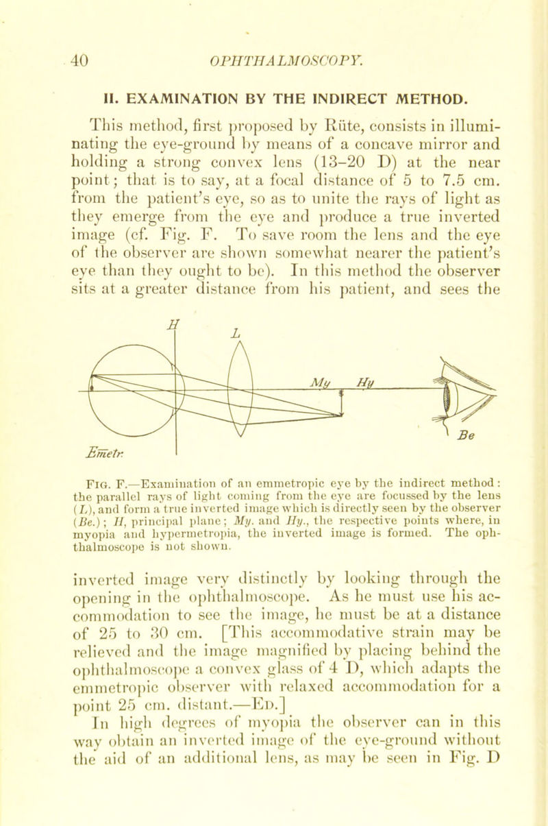II. EXAM1NATION BY THE INDIRECT METHOD. This method, first proposed by Rüte, consists in illumi- nating the eye-ground by means of a concave mirror and holding a strong convex lens (13-20 D) at the near point; that is to say, at a focal distance of 5 to 7.5 cm. from the patient’s eye, so as to nnite the rays of light as they emerge from the eye and produce a trne inverted image (cf. Fig. F. To save room the lens and the eye of the observer are shown somewhat nearer the patient’s eye than they ought to be). In this method the observer sits at a greater distance from bis patient, and sees the Fig. F.—Examination of an emmetropic eye by the indirect method : the parallel rays of light Corning from the eye are focussed hy the lens (L), and form a true inverted image which is directly seen by the observer (Be.); II, principal plane; My. and Ily., the respective poiuts where, in myopia and hypermetropia, the inverted image is formed. The oph- thalmoscope is not shown. inverted image very distinctly by looking through the opening in the ophthalmoscope. As he must use his ac- commodation to see the image, he must be at a distance of 25 to 30 cm. [This accommodative strain may be relieved and the image magnified by placing behind the ophthalmoscope a convex glass of 4 D, which adapts the emmetropic observer with relaxed accommodation for a point 25 cm. distant.—Ed.] In high degrees of myopia the observer can in this way obtain an inverted image of the eye-ground without the aid of an additional lens, as may be seen in Fig. D