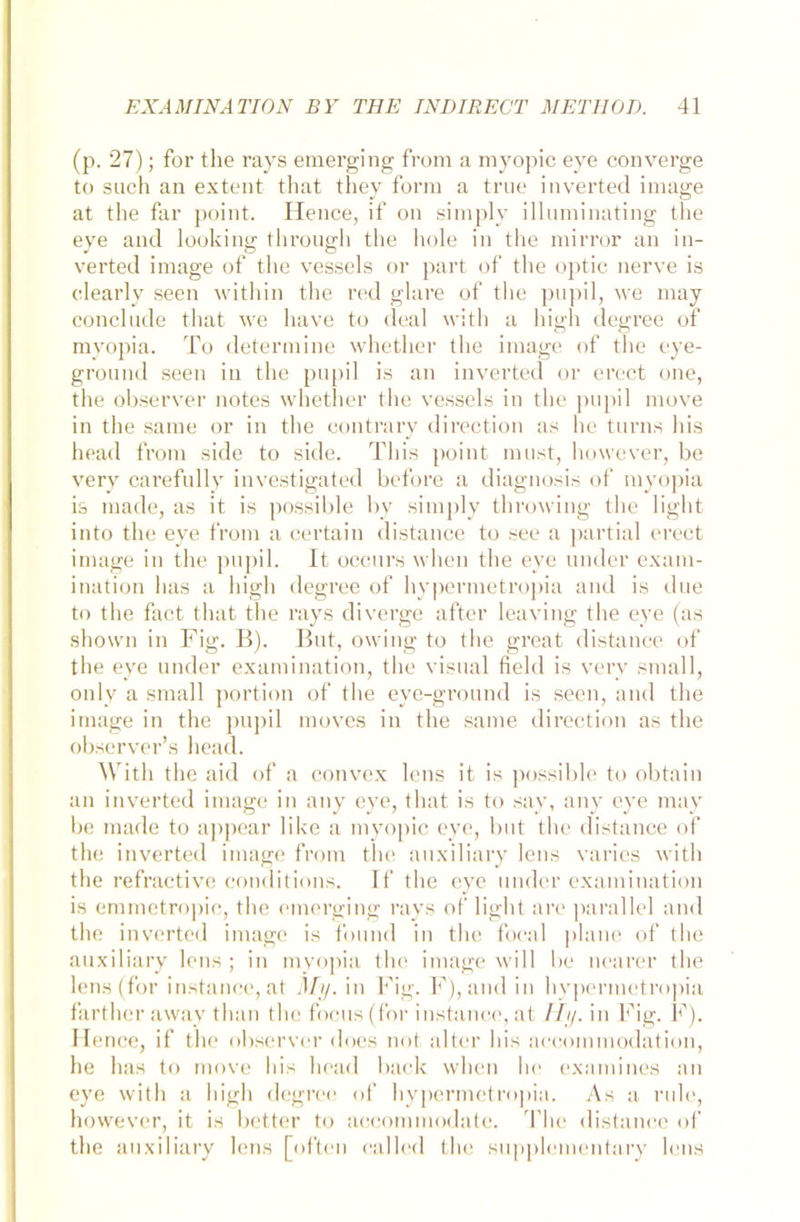 (p. 27); for the rays emerging from a myopic eye converge to such an extent that they form a true inverted innige at the far point. Hence, if on simply illuminating the eye and looking through the hole in the mirror an in- verted image of the vessels or part of the optic nerve is clearly seen within the red glare of the pupil, we may conclude that we have to deal with a high degree of myopia. To determine whether the image of the eye- ground seen in the pupil is an inverted or erect one, the observer notes whether the vessels in the pupil move in the same or in the contrary direction as he turns his head from side to side. Tliis point must, however, be very carefully investigated before a diagnosis of myopia is made, as it is possible by simply throwing the light into the eye from a certain distance to see a partial erect image in the pupil. lt occurs when the eye under exam- ination has a high degree of hypermetropia and is due to the fact that the rays diverge after leaving the eye (as shown in Fig. B). But, owing to the great distance of the eye under examination, the visual field is very small, only a small portion of the eye-ground is seen, and the image in the pupil moves in the same direction as the observer’s head. With the aid of a convex lens it is possible to obtain an inverted image in any eye, that is to say, any eye may be made to appear like a myopic eye, but the distance of the inverted image from the auxiliary lens varies with the refractive conditions. If the eye under examination is emmetropic, the emerging rays of light are parallel and the inverted image is found in the focal plane of the auxiliary lens; in myopia the image will be nearer the lens (for instance, at My. in Fig. F), and in hypermetropia farther away than the focus(for instance, at Hy. in Fig. F). Hence, if the observer does not alter his accoinmodation, he has to move his head back when he examines an eye with a high degree of hypermetropia. As a rule, however, it is better to accommodate. The distance of the auxiliary lens [often called the supplementary lens