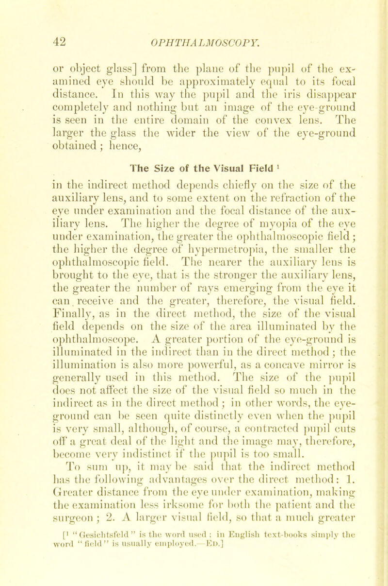 or object glass] from the plane of tlic pupil of the ex- amined eye should be approximately equal to its focal distance. In tliis way the pupil and the iris disappear cornpletely and nothing but an image of the eye-ground is seen in the entire domain of the convex lens. The larger the glass the wider the view of the eye-ground obtained ; he nee, The Size of the Visual Field 1 in the indirect method depends chiefly on the size of the auxiliary lens, and to some extent on the refraction of the eye under examination and the focal distance of the aux- iliary lens. The higher the degree of myopia of the eye under examination, thegreater the ophthalmoscopic field ; the higher the degree of hypermetropia, the smaller the ophthalmoscopic field. The nearer the auxiliary lens is brought to the eye, that is the stronger the auxiliary lens, the greater the number of rays emerging from the eye it can receive and the greater, therefore, the visual field. Finally, as in the direct method, the size of the visual field depends on the size of the area illnminated by the ophtlialmoscope. A greater portion of the eye-ground is illnminated in the indirect than in the direct method ; the illumination is also more powerful, as a concave mirror is generally used in tliis method. The size of the pupil does not affect the size of the visual field so much in the indirect as in the direct method ; in other words, the eye- ground can be seen quite distinctly even when the pupil is very small, although, of course, a contracted pupil cuts off a great deal of the light and the image may, therefore, becorne very indistinct if the pupil is too small. To sum up, it may be said that tlie indirect method has the following advantages over tlie direct method: 1. Greater distance from the eye under examination, making the examination less irksome for both (he patient and the surgeon ; 2. A larger visual field, so that a much greater [' “ Gesichtsfeld ” is tlie Word used ; in Euglish text-books simply tlie word “field” is usually etiiployed.—Ed.]
