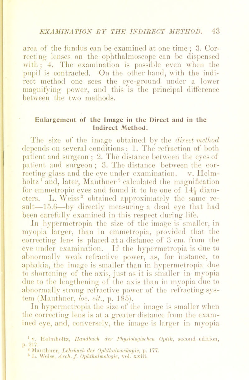 area of the fundus ean be examined at one time; 3. Cor- recting lenses on the ophthalmoseope ean be dispensed with; 4. The examination is possible even when the pupil is contracted. On the other liand, with the indi- rect method one sees the eye-ground under a lower magnifying power, and this is the principal ditference between tbe two methods. Enlargement of the Image in the Direct and in the Indirect Method. The size of the image obtained by the direct method depends on several conditions: 1. The refraction of both patient and surgeon ; 2. The distance between the eyes of patient and surgeon ; 3. The distance between the cor- recting glass and the eye under examination. v. Helm- holtz1 and, later, Manthner2 ealeulated the magnitication for emmetropic eyes and found it to be one of 144 diam- eters. L. Weiss3 obtained approximately the same re- sult—15.6—by directly measuring a dcad eye that had been carefully examined in this respect dnring life. In hypermetropia the size of the image is smaller, in myopia 1 arger, tlian in emmetropia, provided that the correeting lens is placed ata distance of 3 cm. front the eye under examination. If the hypermetropia is due to abnormallv weak refractive power, as, for instanee, to aphakia, the image. is smaller tlian in hypermetropia due to shortening of the axis, just as it is smaller in myopia due to the lengthening of the axis tlian in myopia due to abnormallv strong refractive power of the refracting Sys- tem (Manthner, loc. eit., p. 185). In hypermetropia the size of the image is smaller when the correeting lens is at a greater distance from the exam- ined eye, and, conversely, the image is larger in myopia 1 v. Helmholtz, Handbuch der Physiologischen Optik, sccond edition, p. ei7. ‘ Manthner, Lehrbuch dar Ophthalmoskopie, ]>. 177. 3 Ij. Weiss, Arch. f. Ophthalmoloyie, v<d. xxiii.