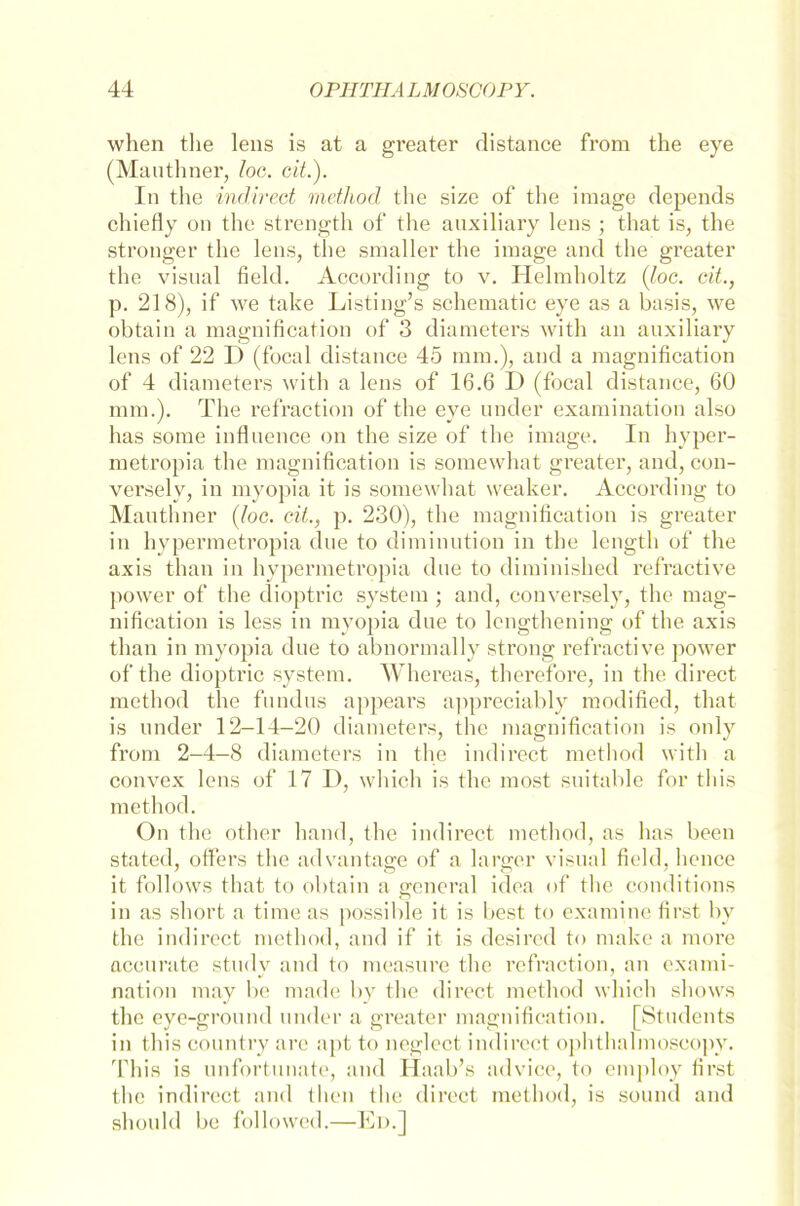 when tlie lens is at a greater distance from the eye (Mauthner, loc. eit). In the indirect method the size of the image depends chiefly on the strength of the auxiliary lens ; that is, the stronger the lens, the smaller the image and the greater the visual field. According to v. Ilelmholtz (loc. cit., p. 218), if we take Lasting’s schematic eye as a basis, we obtain a magnification of 3 diameters with an auxiliary lens of 22 I) (focal distance 45 mm.), and a magnification of 4 diameters with a lens of 16.6 D (focal distance, 60 mm.). The refraction of the eye under examination also has some influence on the size of the image. In hyper- metropia the magnification is somewhat greater, and, con- versely, in myopia it is somewhat weaker. According to Mauthner (loc. cit., p. 230), the magnification is greater in hypermetropia due to diminution in the length of the axis than in hypermetropia due to diminished refractive power of the dioptric System; and, conversely, the mag- nification is less in myopia due to lcngthening of the axis than in myopia due to abnormally strong refractive power of the dioptric System. Whereas, therefore, in the direct method the fundus appears appreciably modified, that is under 12-14-20 diameters, the magnification is only from 2-4-8 diameters in the indirect method with a convex lens of 17 1), which is the most suitable for tliis method. On the other hand, the indirect method, as has beeil stated, otfers the ad van tage of a larger visual field, lience it follows that to obtain a general idea of the conditions in as short a time as possible it is best to examine first by the indirect method, and if it is desired to tuake a more accuratc study and to measure the refraction, an exami- nation may be made by the direct method which shows the eye-ground under a greater magnification. [Students in tliis country are apt to neglect indirect ophthalmoscopy. This is unfortunate, and Ilaab’s advice, to employ first the indirect and tlien the direct method, is sound and shonld be followed.—Ed.]