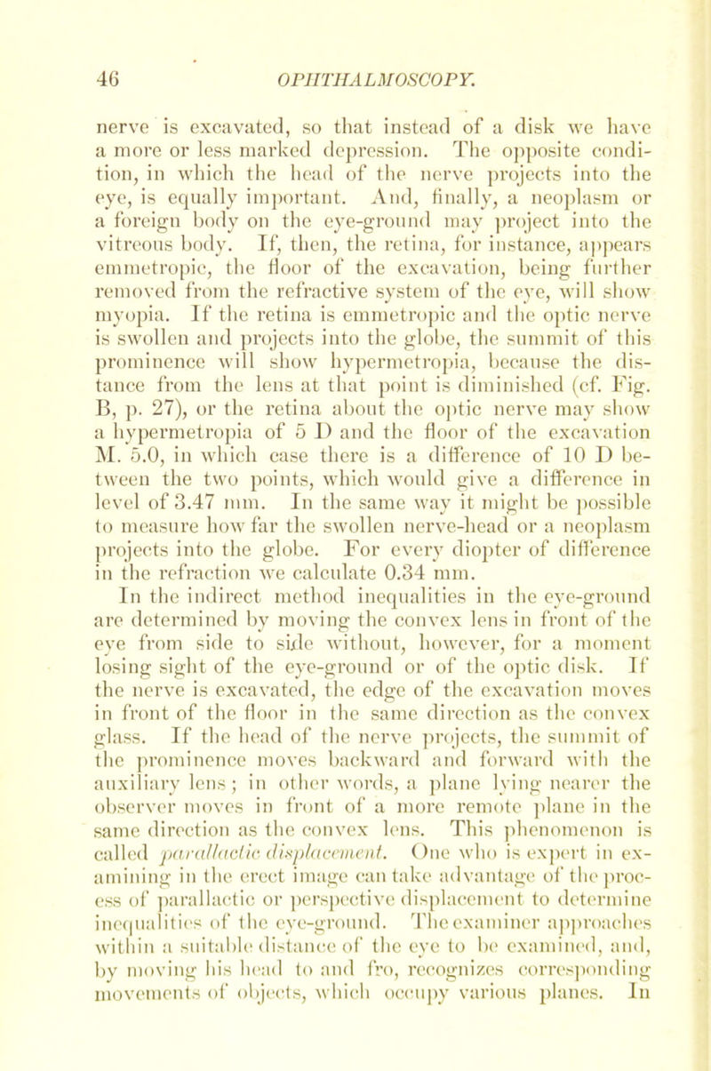 nerve is excavated, so tliat instead of a disk we have a more or less marked depression. The opposite condi- tion, in which the head of the nerve projects into tlie eye, is equally important. And, finally, a neoplasm or a foreign body on the eye-ground may project into the vitreous body. If, then, the retina, for instance, appears emraetropic, the floor of the excavation, being further removed from the refractive System of the eye, will show myopia. If the retina is emmetropic and the optic nerve is swollen and projects into the globe, the summit of this prominen.ee will show hypermetropia, becanse the dis- tance from the lens at tliat point is dirainished (cf. Fig. B, p. 27), or the retina about the optic nerve may show a hypermetropia of 5 I) and the floor of the excavation M. 5.0, in which case tliere is a ditference of 10 I) be- tween the two points, which would give a ditference in level of 3.47 mm. In the same way it might be possible to measure how far the swollen nerve-head or a neoplasm projects into the globe. For every diopter of diflerence in the refraction we calculate 0.34 mm. In the indirect method inequalities in the eye-groond are determined by moving the convex lens in front of the eye from side to side without, however, for a moment losing sight of the eye-ground or of the optic disk. If the nerve is excavated, the edge of the excavation moves in front of the floor in the same direction as the convex glass. If the head of the nerve projects, the summit of the prominence moves backward and forward with the auxiliary lens; in other words, a plane lying nearer the observer moves in front of a more remote plane in the same direction as the convex lens. This phenomenon is called para/laclic clisplacement. One who is expert in ex- amining in the erect image can take advantage of theproe- ess of parallactie or perspective displacemcnt to determine inequalities of the eye-ground. Theexaminer approaehes within a suitable distance of the eye to be examined, and, by moving Bis head to and fro, recognizes corresponding movements of objects, which occupy various planes. In