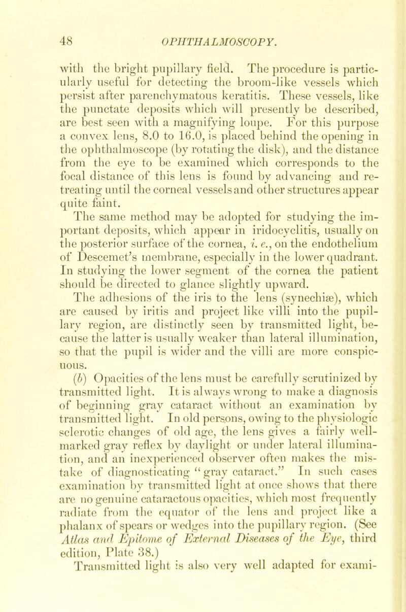 with the bright pupillary fiel<3. The procedure is partic- ularly useful for detecting the broom-like vessels which persist after parenchymatous keratitis. These vessels, like the punctate deposits which will presently be described, are best seen with a magnifying loupe. For this purpose a convex lens, 8.0 to 16.0, is placed behind the opening in the ophthalmoscope (by rotating the disk), and thedistance from the eye to be examined which corresponds to the focal distance of this lens is fonnd by advancing and re- treating until thecorneal vessels and other structnres appear qnite faint. The same method rnay be adopted for studying the im- portant deposits, which appear in iridocyclitis, nsuallyon the posterior snrface of the cornea, i. e., on the endothelium of Descemet’s inembrane, especially in the lower qnadrant. In studying the lower segment of the cornea the patient should be directed to glance slightly upward. The adhesions of the iris to the lens (synechise), which are caused by iritis and project like villi into the pupil- lary region, are distinctly seen by transmitted light, be- cause the latter is usually weaker than lateral illumination, so that the pnpil is wider and the villi are more conspic- uous. (b) Opacities of the lens must be carefnlly scrutinized by transmitted light. It is always wrong to make a diagnosis of beginninar grav cataract withont an examination bv transmitted light. In old persons, owing to the physiologic sclerotic changes of old age, the lens gives a fairly well- marked gray reflex by daylight or under lateral illumina- tion, and an inexperienced observer often makes the mis- take of diagnosticating “ gray cataract.” In such cases examination by transmitted light at once shows that there are no genuine cataractous opacities, which most frequently radiate from the equator of the lens and projcct like a phalanx of spears or wedges into the pupillary region. (See Atlas and Epitome of External Diseases of the Eye, third edition, Plate 38.) Transmitted light is also very well adapted for exami-