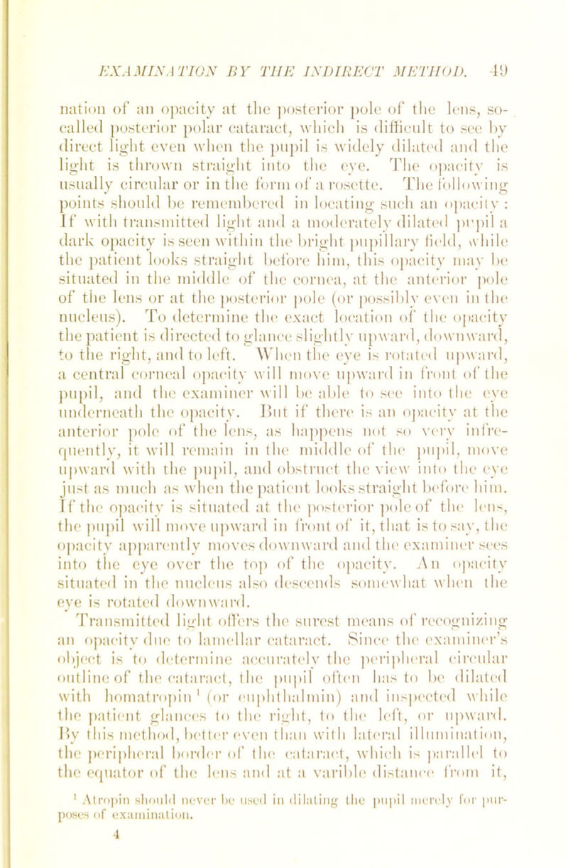 nation of an opacity at tlie posterior pole of the lens, so- called posterior polar cataract, which is difficult to see by direct light even wlien the pupil is widely dilated and the light is thrown straight into the eye. The opacity is usnally circular or in the form of a rosette. The following points should be remembcred in locating such an opacity : If with transmitted light and a modcrately dilated pupil a dark opacity is seen witliin the bright pupillary Held, \vhile the patient looks straight before bim, this opacity may be situated in the middle of the cornea, at the anterior pole of the lens or at the posterior pole (or possibly even in the nucleus). To determine the exact location of the opacity the patient is directed to glance slightly upward, dowmvard, to the right, and to left. Wlien the eye is rotated upward, a central corncal opacity will move upward in front of the pupil, and the examiner will be able to see into the eye underneath the opacity. Hut if there is an opacity at the anterior pole of the lens, as happens not so very infre- quently, it will remain in the middle of the pupil, move upward with the pupil, and obstruct the view into the eye just as much as wlien the patient looks straight before liirn. If the opacity is situated at the posterior poleof the lens, the pupil will move upward in front of it, tliat is to say, the opacity apparently moves dowmvard and the examiner sees into the eye over the top of the opacity. An opacity situated in the nucleus also descends somewhat wlien the eve is rotated down ward. Transmitted light öfters the surest means of recognizing an opacity dne to lamellar cataract. Since the examiner’s object is to determine accurately the peripheral circular outline of the cataract, the pupil often has to be dilated with homatropin 1 (or euphthalmin) and inspected while the patient glances to the right, to the left, or upward. By this metliod, better even tlian with lateral il 1 uniination, the peripheral border of the cataract, which is parallel to the equator of the lens and at a varible distance from it, 1 Atropin should never be used in dilating the pupil mcrcly for pur- poses of examination. 4