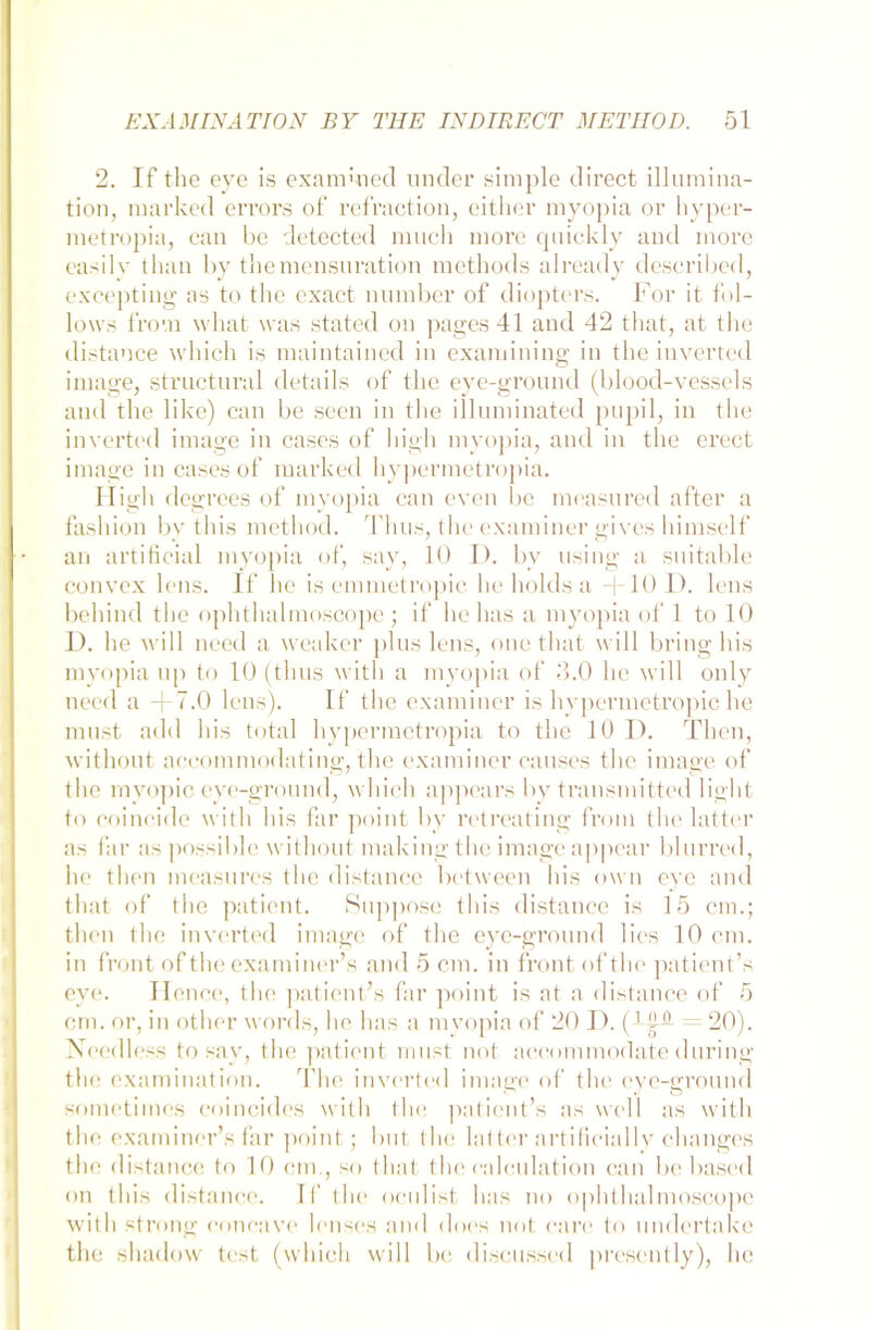 2. If the eye is exammecl linder simple direct Illumina- tion, marked errors of refraction, either myopia or hyper- metropia, can he detected much niore quickly and rnore easily than by themensuration methods already deseribed, excepting as to the exact number of diopters. For it fol- lows from wliat was stated on pages 41 and 42 that, at the distance which is maintained in examining in the inverted image, structural details of the eye-ground (blood-vessels and the like) can be seen in the illuminated pupil, in the inverted image in cascs of higli myopia, and in the erect image in cases of marked hypermetropia. High degrees of myopia can even be measnred after a fashion by this method. Thus, the examiner gives himself an artificial myopia of, say, 10 I). bv using a snitable convex lens. If he is emmetropic he holds a -t-10D. lens behind tho ophthalmoscope ; if he has a myopia of 1 to 10 D. he will need a weaker plus lens, one that will bring Ins myopia up to 10 (thus with a myopia of 3.0 he will only need a -j-7.0 lens). If the examiner is hypermetropic he must add his total hypermetropia to the 10 D. Then, without aceommodating, the examiner causes the image of the myopic eye-ground, which appears by transmitted light to coincide with his far point by retreating from the latter as far as possiblc without makingthe image appear blurred, he then measures the distance between his own eye and that of the patient. Suppose this distance is 15 cm.; then the inverted image of the eye-ground lies 10 cm. in front of the examiner’s and 5 cm. in front oftlie patient’s eye. Hence, the patient’s far point is at a distance of 5 cm. or, in other words, he has a mvopia of 20 I). (J-jUt - 20). Noedless to say, the patient must not aecommodate during the examination. The inverted image of the eye-ground sometimes coincides with the patient’s as well as with the examiner’s far point; but the latter artificially changes the distance to 10 cm., so that thecalculation can be based on this distance. If the oculist has no ophthalmoscope with strong coneave lenses and does not care to undertake the shadow test (which will be discussed present ly), he