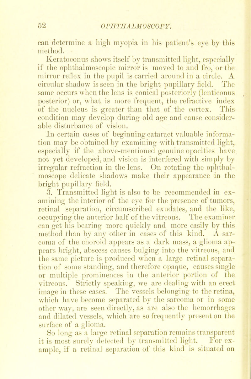 can determine a high myopia in his patient’s eye by this method. Keratoconus shows itself by transmitted light, especially if the ophthalmoscopic mirror is moved to and fro, or the mirror reflex in the pnpil is carried around in a circle. A circular shadow isseen in the bright pnpillary field. The saine occurs when the lens is conical posteriori)- (lenticonns posterior) or, what is morc frequent, the refractive iudex of the nucleus is greater than tliat of the cortex. This condition may develop during old age and cause consider- able distnrbance of vision. In certain cases of beginningcataract valuable Informa- tion may be obtainedby examining with transmitted light, especially if the above-mentioned genuine opacities have not yet developed, and vision is interfered with simply by irregulär refraction in the lens. On rotating the ophthal- moscope delicate shadows make their appearance in the bright pnpillary field. 3. Transmitted light is also to be recommended in ex- amining the interior of the eye for the presence of tumors, retinal Separation, circumscribed exudates, and the like, occupying the anterior half of the vitreous. The examiner can get his bearing more quickly and more easily by this method than by any other in cases of this kind. A sar- coma of the choroid appears as a dark mass, a glioma ap- pears bright, abscess causes bulging into the vitreous, and the same picture is produced when a large retinal Separa- tion of some standing, and therefore opaque, causes single or multiple prominences in the anterior portion of the vitreous. Strictly speaking, we are dealing with an erect iniage in these cases. The vessels belonging to the retina, which have become separated by the sarcoma or in some other way, are seen directly, as are also the hemorrhages and dilated vessels, which are so frequently presenton the surface of a glioma. So long as a large retinal Separation remains transparent it is most surely detected by transmitted light. For ex- ample, if a retinal Separation of this kind is situated on