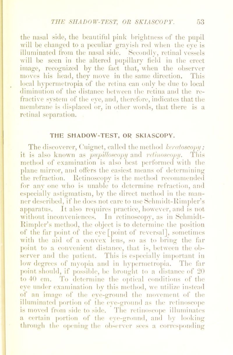 the nasal side, the beautiful pink briglitness of the pupil will be changed to a peculiar grayisli red wlien the eye is illnminated front the nasal side. Secondly, retinal vessels will be seen in the altered pupillary field in the erect image, recognized by the fact that, wlien the observer ntoves bis ltead, they move in the same direction. Tliis local hyperraetropia of the retina can only be due to local ditninution of the distance between the retina and the re- fractive System of the eye, and, therefore, indicates that the ntembrane is displaced or, in other words, that there is a retinal Separation. THE SH ADOW=TEST, OR SKIASCOPY. The discoverer, Cnignet, ealled the method keratoscopy; it is also known as pupil'loscopy and retinoscopy. Tliis method of examination is also best performed vvith the plane mirror, and offers the easicst means of deterniining the refraction. Retinoscopy is the method recommended for any one wlio is unable to determine refraction, and espeeially astigmatism, by the direct method in the man- ner described, if he does not care to nsc Schinidt-Rimpler’s apparatns. It also reqnires practice, however, and is not without inconveniences. In retinoscopy, as in Schmidt- Rimpler’s method, the object is to determine the position of the far point of the eye [point of reversal], sometimes witli the aid of a convex lens, so as to bring the far point to a convenient distance, that is, between the ob- server and the patient. Tliis is espeeially important in low degrees of myopia and in hypermetropia. The far point shonld, if possihle, be brought to a distance of 20 to 40 cm. To determine the optical conditions of the eye linder examination by tliis method, we utilize instead of an image of the eye-gronnd the movement of the illnminated portion of the eye-gronnd as the retinoscope is moved froin side to side. The retinoscope illuminates a certain portion of the eye-ground, and by looking through the opening the observer sees a corresponding