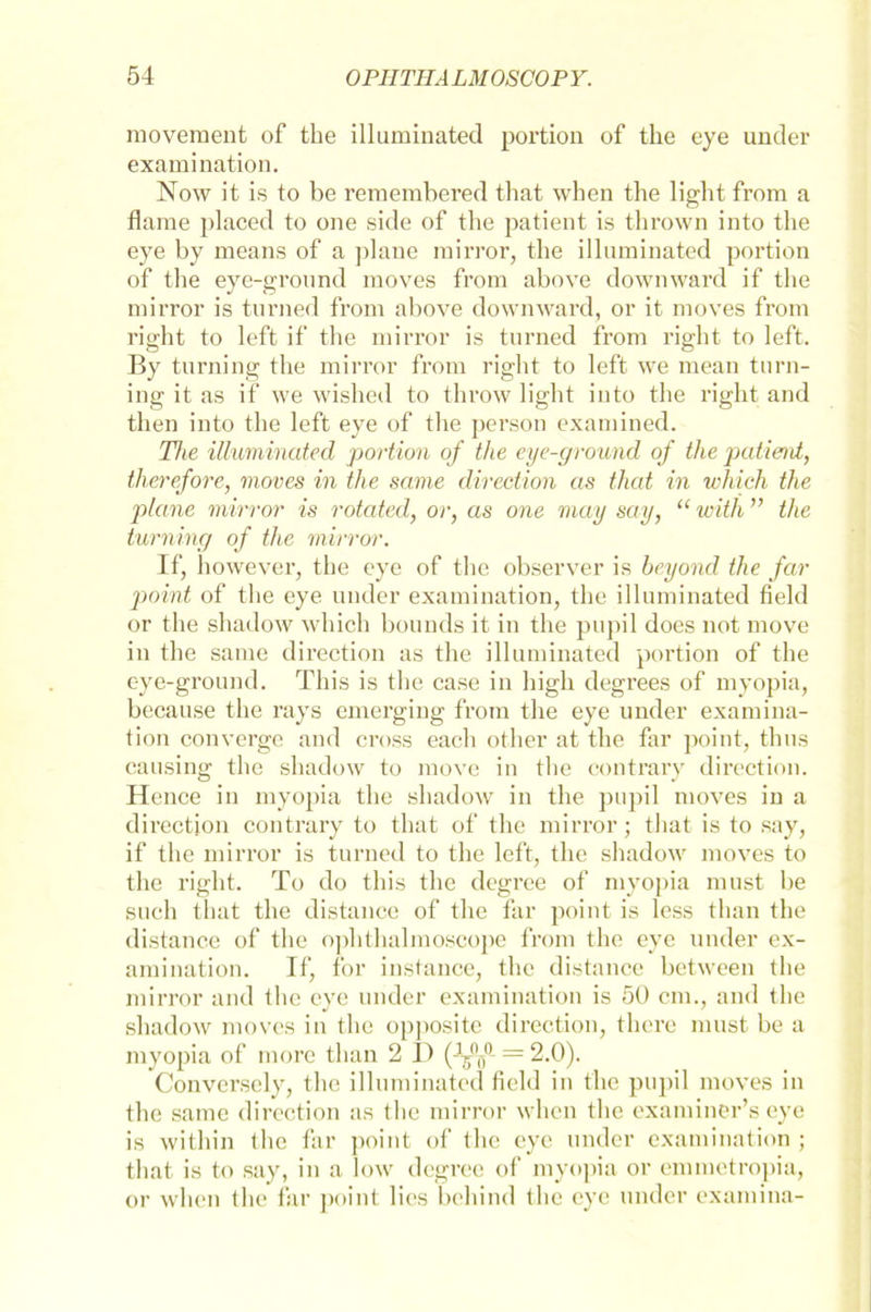 movement of the illuminated portion of the eye under examination. Now it is to be remembered that when the light from a flame placed to one side of the patient is thrown into the eye by means of a plane mirror, the illuminated portion of the eye-ground moves from above dowmvard if the mirror is turned from above down ward, or it moves from right to left if the mirror is turned from right to left. By turning the mirror from right to left we mean turn- ing it as if we wished to throw light into the right and then into the left eye of the person examined. The illuminated portion of the eye-ground of the patient, therefore, moves in the same direction as that in which the plane mirror is rotated, or, as one may say, “ with ” the turning of the mirror. If, however, the eye of the observer is heyond the far point of the eye under examination, the illuminated field or the shadow which bouuds it in the pupil does not move in the same direction as the illuminated portion of the eye-ground. This is the case in high degrees of inyopia, because the rays emerging from the eye under examina- tion converge and cross each other at the far point, thus causing the shadow to move in the contrary direction. Hence in myopia the shadow in the pupil moves in a direction contrary to that of the mirror; that is to say, if the mirror is turned to the left, the shadow moves to the right. To do this the degree of myopia must be such that the distance of the far point is less than the distance of the ophthalmoscope from the eye under ex- amination. If, for instance, the distance between the mirror and the eye under examination is 50 cm., and the shadow moves in the opposite direction, thcre must be a myopia of more than 2 D (-ff — 2.0). Converscly, the illuminated field in the pupil moves in the same direction as the mirror when the examiner’s eye is within the far point of the eye under examination ; that is to say, in a low degree of myopia or emmetropia, or when the far point lies behind the eye under examina-
