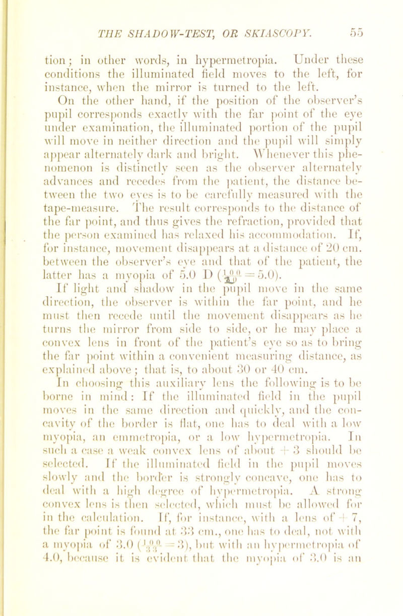 tion; in other words, in hypermetropia. Under tliese conditions the illuminated field moves to the left, for instance, when the mirror is turned to the left. On the other hand, if the position of the observer’s pupil corresponds exactly with the far point of the eye under examination, the illuminated portion of the pupil will move in neither direction and the pupil will simply appear alternately dark and bright. Whenever tliis phe- nomenon is distinctly seen as the observer alternately advances and recedes from the patient, the distance be- tween the two eyes is to be carcfully measured with the tape-measure. The result corresponds to the distance of the far point, and thus gives the refraction, provided that the person exaniined has relaxed bis accommodation. If, for instance, movement disappears at a distance of 20 cm. between the observer’s eye and that of the patient, the latter has a myopia of 5.0 D ( = 5-0). If light and shadow in the pupil move in the same direction, the observer is with in the far point, and he must tlien rccede until the movement disappears as he turns the mirror from side to side, or he may place a convex lens in front of the patient’s eye so as to bring the far point within a convenient measuring distance, as explained above; that is, to about 30 or 40 cm. In choosing this auxiliary lens the following is to be borne in mind: If the illuminated field in the pupil moves in the same direction and quickly, and the con- cavity of the bordcr is fiat, onc has to deal with a low myopia, an emmetropia, or a low hypermetropia. In such a case a weak convex lens of about + 3 sliould be selected. If the illuminated field in the pupil moves slowly and the border is strongly concave, one has to deal with a high degrce of hypermetropia. A strong convex lens is then selected, which must be allowed for in the calculation. If, for instance, with a lens of 4 7, the far point is found at 33 cm., one has to deal, not with a myopia of 3.0 (Jj)T‘ = 3), but with an hvpcrmctropia of 4.0, because it is evident that the myopia of 3.0 is an