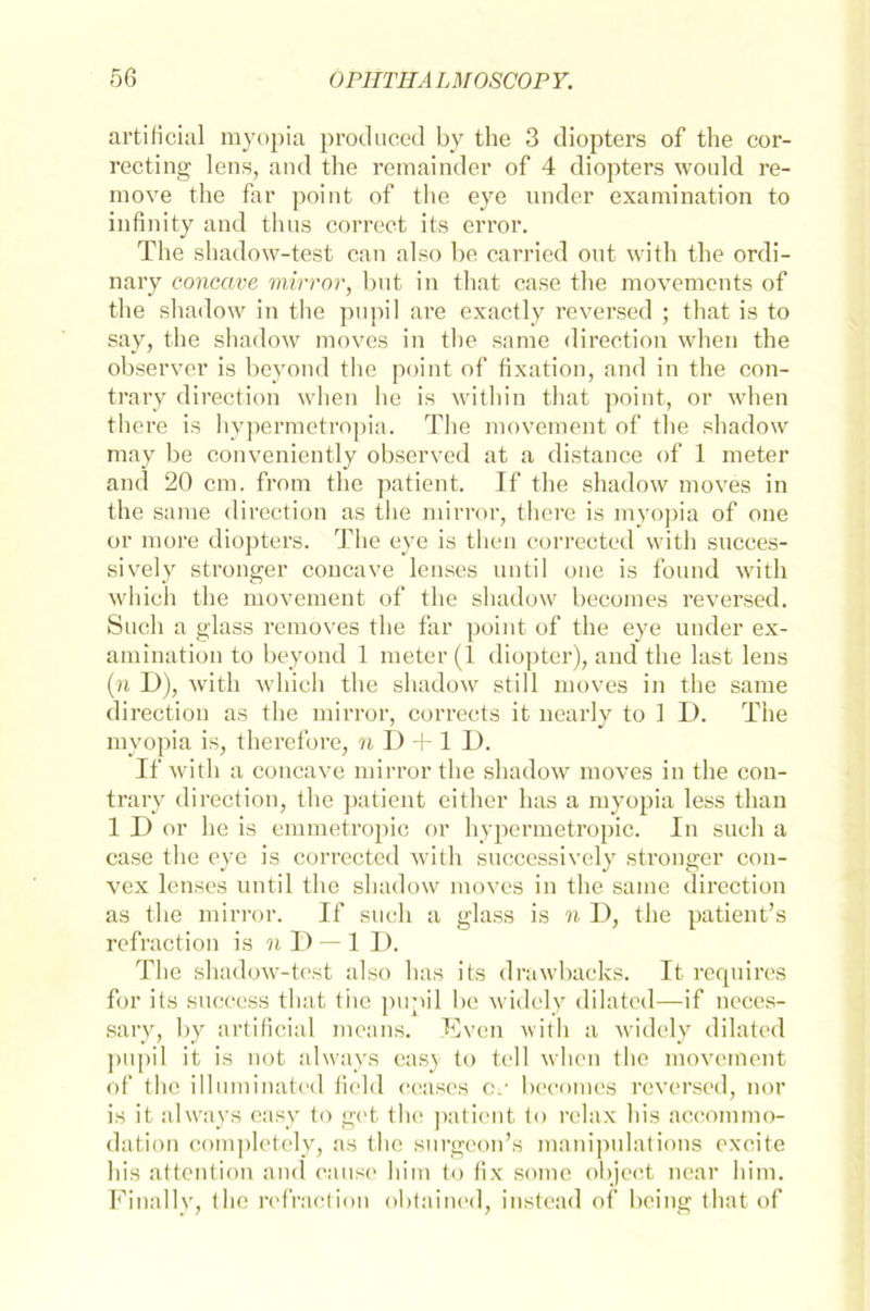 artificial myopia produced by the 3 diopters of the cor- recting lens, and the remainder of 4 diopters would re- move the far point of the eye linder examination to infinity and thus correct its error. The shadow-test can also be carried ont with the ordi- nary concave mirror, bnt in that case the movements of the shadow in the pupil are exactly reversed ; that is to say, the shadow moves in the same direction when the observer is beyond the point of fixation, and in the con- trary direction when he is within that point, or when there is hypermetropia. The movement of the shadow may be conveniently observed at a distance of 1 meter and 20 cm. frorn the patient. If the shadow moves in the same direction as the mirror, there is myopia of one or more diopters. The eye is then corrected with succes- sively stronger concave lenses until one is found with which the movement of the shadow becomes reversed. Such a glass removes the far point of the eye under ex- amination to beyond 1 meter (1 diopter), and the last lens (n D), with which the shadow still moves in the same direction as the mirror, corrects it nearly to 1 D. The myopia is, therefore, n D -|-1 D. If with a concave mirror the shadow moves in the con- trary direction, the patient either has a myopia less than 1 I) or he is emmetropic or hypermetropic. In such a case the eye is corrected with successively stronger con- vex lenses until the shadow moves in the same direction as the mirror. If such a glass is n II, the patient’s refraction is n I) — 1 I). The shadow-test also has its drawbacks. It requires for its success that the pupil be widely dilated—if neces- sary, by artificial means. Even with a widely dilated pupil it is not always eas}- to teil when the movement of the illuminated field ecases cv becomes reversed, nor is it always easy to get the patient to relax his accommo- dation completely, as the surgeon’s manipulations excite his attention and cause him to fix some object near him. Finally, the refraction obtained, instead of bring that of