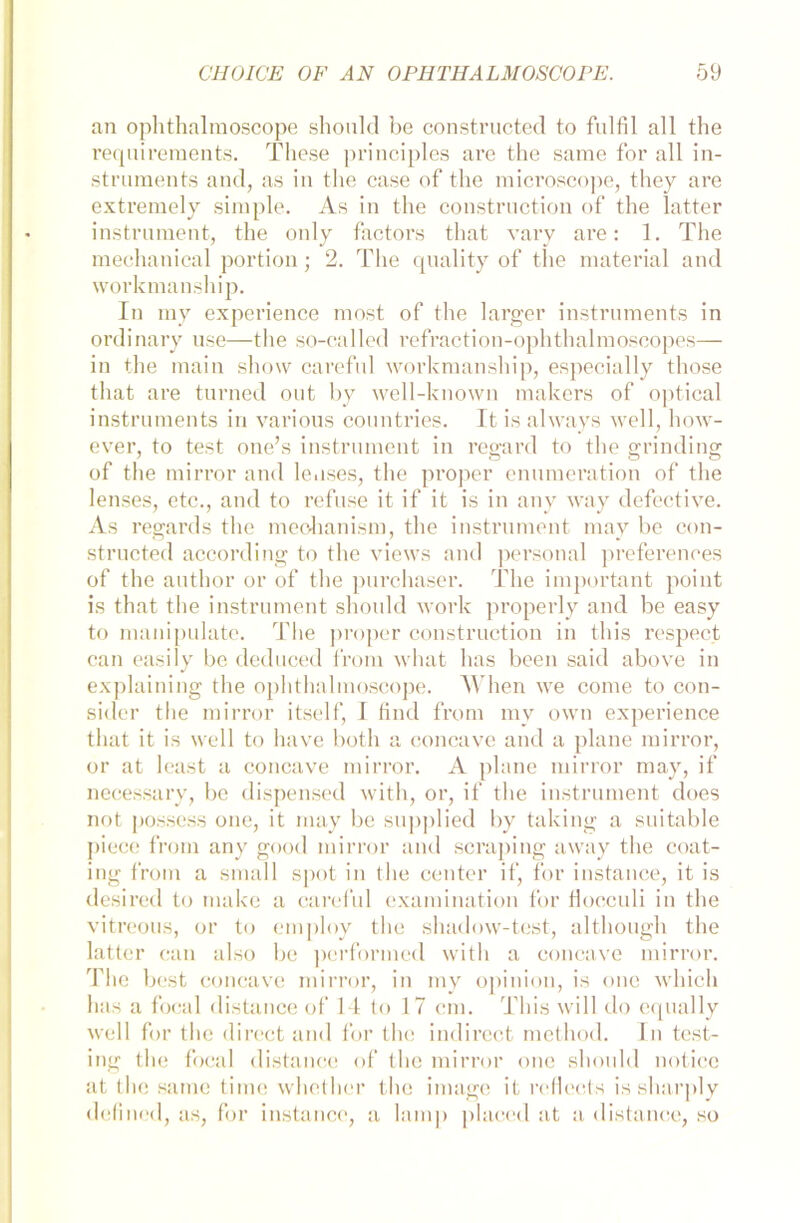 an ophthalmoscope shonld be constructed to fulfil all the requirements. These principles are the same for all In- struments and, as in the case of the microscope, they are extremely simple. As in the construction of the latter instrnment, the only factors that vary are: 1. The mechanical portion; 2. The quality of the material and workmanship. In my experience most of the larger Instruments in ordinary use—the so-called refraction-ophthalmoscopes— in the main show careful workmanship, especially those that are turned out by well-known makers of optical instruments in various countries. It is always well, how- ever, to test one’s instrnment in regard to the grinding of the mirror and le.ises, the proper enumeration of the lenses, etc., and to refuse it if it is in any way defective. As regards the meohanism, the instrnment may be con- structed according to the views and personal preferences of the author or of the purchaser. The important point is that the instrnment should work properly and be easy to manipulate. Tlie proper construction in this respecf can easily be deduced from what has beeil said above in explaining the ophthalmoscope. When we come to con- sider the mirror itself, 1 find from my own experience that it is well to have botli a concave and a plane mirror, or at least a concave mirror. A plane mirror may, if necessary, be dispensed with, or, if the instrument does not possess one, it may be supplied by taking a suitable piece from any good mirror and scraping away the coat- ing from a small spot in the center if, for instance, it is desired to make a careful examination for flocculi in the vitreous, or to employ the shadow-test, although the latter can also be performed with a concave mirror. The best concave mirror, in my opinion, is one which luis a focal distance of 14 to 17 cm. This will do cqually well for the direct and for the indirect method. In test- ing the focal distance of the mirror one should notice at the same time whether the image it rcfiects is sharply defined, as, for instance, a lamp placed at a distance, so