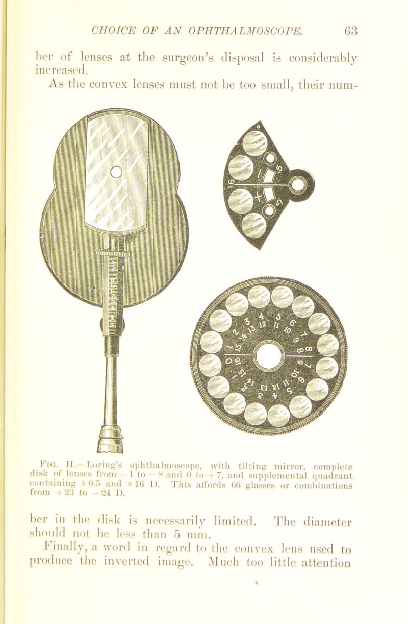 her of lenses at the surgeon’s disposal is considerably increased. As the convex lenses raust not be too small, their num- Fra. H.—Loring’s ophthahnoscope, with tilting mirror, complete rlisk of lenses from 1 to — 8 and 0 to +7, and supplemental quadrant containing ±0.5 and ±16 D. This affords 66 glasses or combinations from +23 to —24 D. ber in the disk is necessarily limited. The diaraeter should not be less than 5 mm. hinally, a word in regard to (he convex lens used to produce the inverted iraagc. Much too little attention