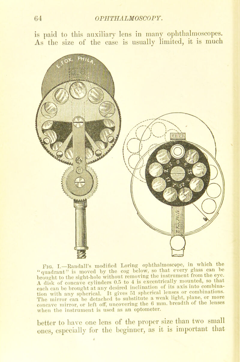 is paid to this auxiliary lens in many ophthalmoscopes. As the size of the case is usually limited, it is much Fig. I.—Bandall’s modified Loring ophthal moscope, in which the “qtiadrant” is moved by the cog below, so that every glass can be hrought to the sight-hole without removing the instrument from the eye. A disk of concave cylinders 0.5 to 4 is excentrieally mounted, so that cacli can he hrought ät any desired inclination of its axis mto combina- tion with any spherical. It gives 51 spherical lenses or combinations. The mirror can l>e detachcd to substitute a weak light, plane, or more concave mirror, or left off, uncovering the ß mm. breadth of the lenses when the instrument is used as an optometer. better to liave onc lens of the proper size than two small ones, espeeially for the beginuer, as it is important that