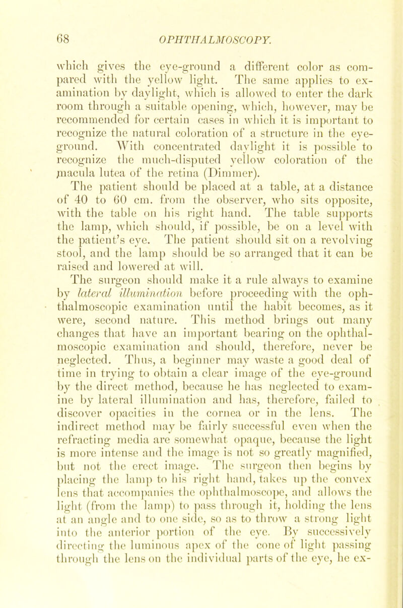 wliich gives the eye-ground a different color as com- pared witli the yellow light. The same applies to ex- amination by daylight, wliich is allowed to enter the dark room through a suitable opening, wliich, however, may be recommended for certain caaes in wliich it is important to recognize the natural coloration of a structure in the eye- ground. With concentrated davlight it is possible to recognize the much-disputed yellow coloration of the piacula lutea of the retina (Dinuner). The patient shonld be placed at a table, at a distance of 40 to 60 cm. from the observer, who sits opposite, with the table on bis right hand. The table Supports the lamp, wliich should, if possible, be on a level with the patient’s eye. The patient should sit on a revolving stool, and the lamp should be so arranged tliat it can be raised and lowered at will. The surgeon should make it a rule always to examine by lateral Illumination before proceeding with the oph- thalmoscopic examination until the habit becomes, as it were, second nature. This method brings out many changes tliat have an important bearing on the ophthal- moscojiic examination and should, therefore, never be neglected. Thus, a beginner may waste a good deal of time in trying to obtain a clear image of the eye-ground by the direct method, because he has neglected to exam- ine by lateral illumination and has, therefore, failed to discover opacities in the cornea or in the lens. The indirect method may be fairly successful even when the refracting niedia are somewhat opaque, because the light is morc intense and the image is not so greatly magnified, but not the crect image. The surgeon tlien begins by placing the lamp to bis right hand, takes up the convex lens tliat accompanies the ophthalmoscope, and allows the light (from the lamp) to pass through it, holding the lens at an angle and to one side, so as to throw a strong light into the anterior portion of the eye. By successively directing the luminous apex of the cone of light passing throuffh the lens on the individual narts of the eye, he ex-