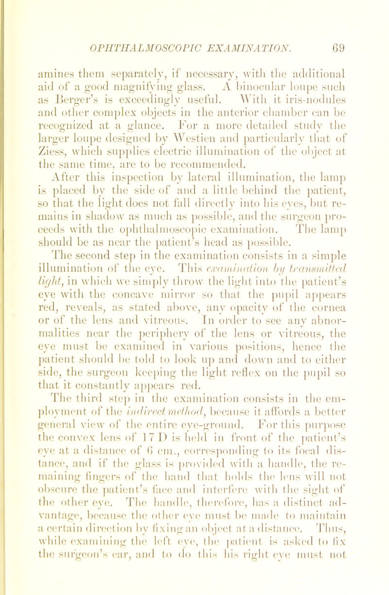 amines them separately, if necessary, with the additional aid of a good magnifying glass. A binocular loupe such as Berger’s is exceediugly useful. W ith it iris-nodules and other complex objects in the anterior chamber can be recognized at a glance. For a more detailed study the larger loupe designed by Westien and particularly timt of Ziess, which supplies electric illumination of the object at the sanie time, are to be recommended. After this inspection by lateral illumination, the lamp is placed by the side of and a little behind the patient, so that the light does not fall directly into his eyes, but re- mains in shadow as much as possible, and the surgeon pro- ceeds with the ophthalmoscopic examination. The lamp should be as near the patient’s head as possible. Thesecond step in the examination consists in a simple illumination of the eye. This examination by transmitted light, in which we simply throw the light into the patient’s eye with the concave mirror so that the pupi 1 appears red, reveals, as stated abovo, anv opacity of the cornea or of the lens and vitreous. In order to see any abnor- malities near the periphery of the lens or vitreous, the eye must be examined in various positions, hence the patient should be told to look up and down and to either side, the surgeon keeping the light reflex on the pupil so that it constantly appears red. The third step in the examination consists in the em- ployment of the w directmethod, because it aflfords a better general view of the entire eye-ground. For this purpose the convex lens of 17 I) is hehl in front of the patient’s eye at a distance of 6 cm., corresponding to its focal dis— tance, and if the glass is provided with a handle, the re- maining fingers of the hand that holds the lens will not obscure the patient’s face and intcrfere with the sight of the other eye. The handle, the re fo re, has a distinct ad- vantage, because the other eye must be müde to maintain a certain direction by fixingan object ata distance. Tlius, while examining the left eye, the patient is askod to lix the sufgeon’s oar, and to do this his right eye must not