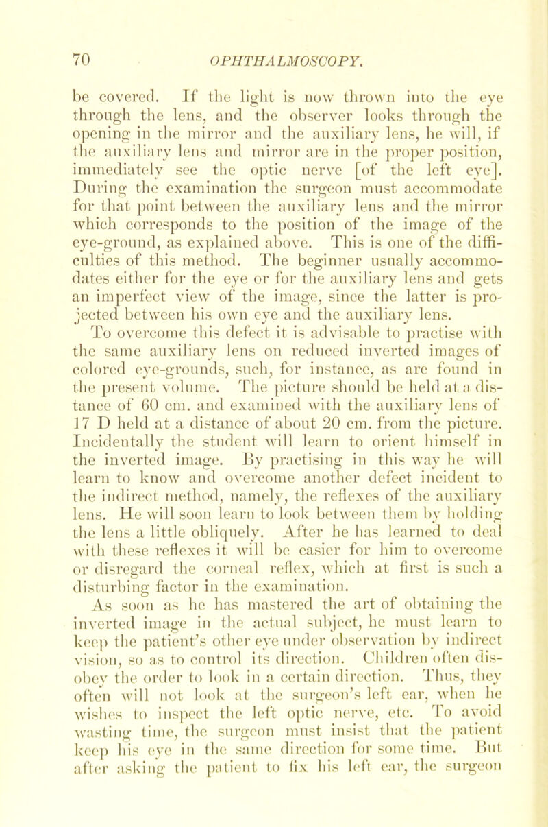 he covered. If the light is now thrown into the eye through the lens, and the observer looks through the opening in the mirror and the auxiliary lens, he will, if the auxiliary lens and tnirror are in the proper position, immediately see the optic nerve [of the left eye]. Düring the examination the surgeon must accommodate for that point between the auxiliary lens and the mirror whieh corresponds to the position of the image of the eye-ground, as explained above. This is one of the diffi- culties of this method. The beginner usually accommo- dates either for the eye or for the auxiliary lens and gets an im perfect view of the image, since the latter is pro- jected between bis own eye and the auxiliary lens. To overcome this defect it is advisable to practise with the same auxiliary lens on reduced inverted images of colored eye-grounds, such, for instance, as are found in the present volume. The picture should be heldata dis- tance of 60 cm. and examined with the auxiliary lens of 17 D hold at a distance of about 20 cm. from the picture. Incidentally the Student will learn to Orient himself in the inverted image. By praetising in this way he will learn to know and overcome another defect incident to the indirect method, namely, the reflexes of the auxiliary lens. He will soon learn to look between them by holding the lens a little obliquely. After he has learned to deal with these reflexes it will be easier for him to overcome or disregard the corneal reflex, which at first is such a disturbing factor in the examination. As soon as he has mastered the art of obtaining the inverted image in the actual subject, he must learn to keep the patient’s other eyeunder observation by indirect vision, so as to control ils direetion. Children often dis- obey the ordcr to look in a certain direetion. Tlius, they often will not look at the surgeon’s left ear, when he wishes to inspect the left optic nerve, etc. To avoid wastinar time, the surgeon must insist that the patient - ’ O # , 1 keep his eye in the same direetion for some time. But after asking the patient to fix his left ear, the surgeon