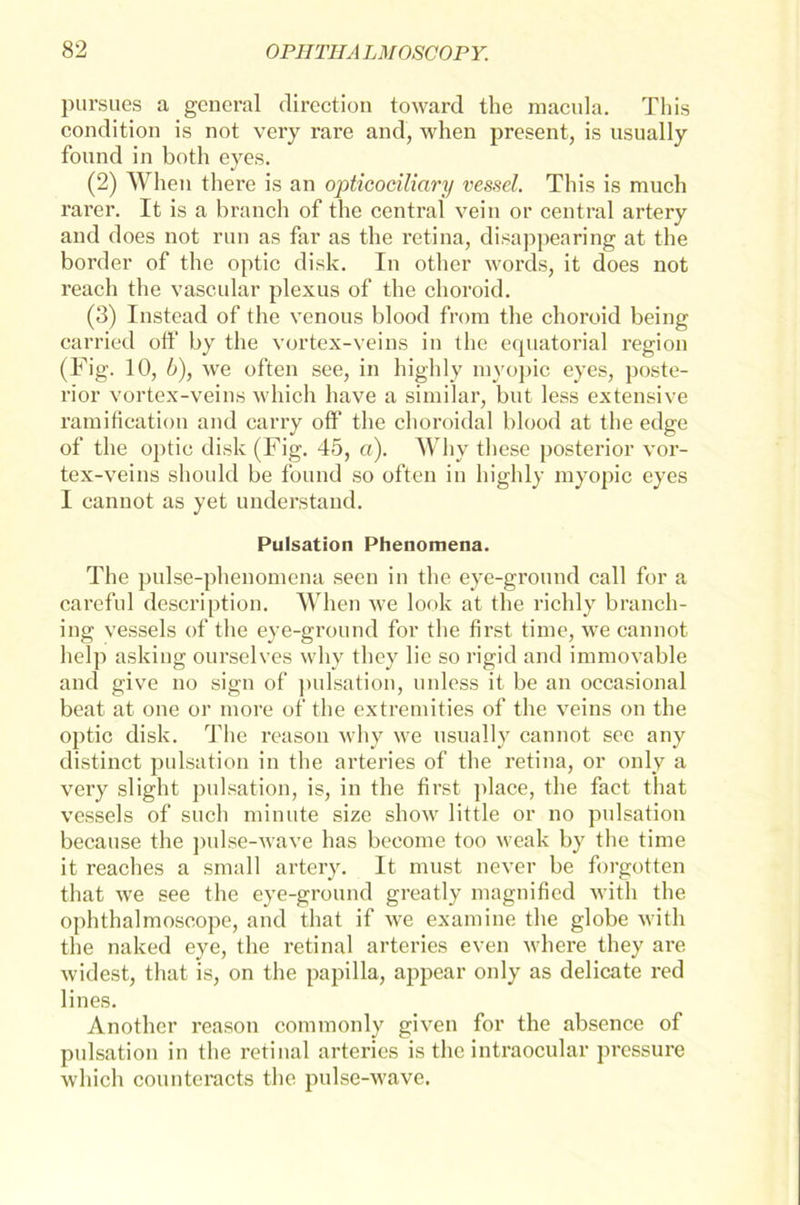 pursues a geueral dircction toward the raacula. This condition is not very rare and, when present, is usually found in both eyes. (2) When there is an opticociliary vessel. This is much rarer. It is a brauch of the central vein or central artery and does not run as far as the retina, disappearing at the border of the optic disk. In other words, it does not reach the vascular plexus of the choroid. (3) Instead of the venous blood frora the choroid being carried off by the vortex-veins in the equatorial region (Fig. 10, b), we offen see, in highly myopic eyes, poste- rior vortex-veins which have a similar, but less extensive ramifieation and carry off the choroidal blood at the edge of the optic disk (Fig. 45, a). Why these posterior vor- tex-veins should be found so offen in highly myopic eyes I cannot as yet understand. Pulsation Phenomena. The pulse-phenomena seen in the eye-ground call for a careful description. When we look at the richly branch- ing vessels of the eye-ground for the first time, we cannot help aslcing ourselves why they lie so rigid and immovable and give no sign of pulsation, unless it be an occasional beat at one or more of the extremities of the veins on the optic disk. The reason why we usually cannot see any distinct pulsation in the arteries of the retina, or only a very slight pulsation, is, in the first place, the fact that vessels of such minute size show little or no pulsation because the pulse-wave has become too weak by the time it reaches a small artery. It must never be forgotten that we see the eye-ground greatly magnified with the ophthalmoscope, and that if we examine the globe with the naked eye, the retinal arteries even where they are widest, that is, on the papilla, appear only as delicate red lines. Another reason commonly given for the absence of pulsation in the retinal arteries is the intraocular pressure which counteracts the pulse-wave.