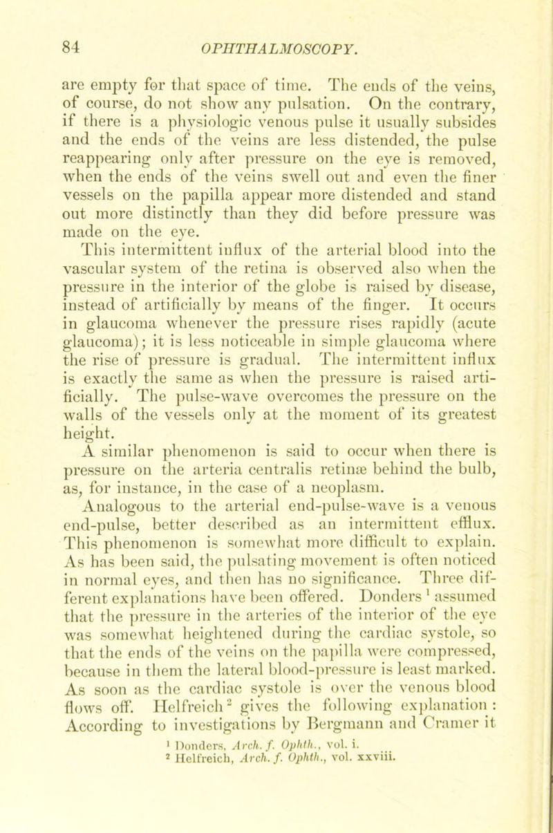 are empty for tliat space of time. The entls of the veins, of course, do not show any pulsation. On the contrary, if there is a physiologic venous pulse it usually subsides and the ends of the veins are less distended, the pulse reappearing only after pressure on the eye is removed, when the ends of the veins swell out and even the finer vessels on the papilla appear more distended and stand out more distinctly than they did before pressure was made on the eye. This intermittent influx of the arterial blood into the vascular System of the retina is observed also when the pressure in the interior of the globe is raised by disease, instead of artificially by means of the finger. It occurs in glaucoma whenever the pressure rises rapidly (acute glaucoma); it is less noticeable in simple glaucoma where the rise of pressure is gradual. The intermittent influx is exactly the same as when the pressure is raised arti- ficially. The pulse-wave overcomes the pressure on the walls of the vessels only at the moment of its greatest height. A similar phenomenon is said to occur when there is pressure on the arteria centralis re time behind the bulb, as, for instance, in the case of a neoplasm. Analogous to the arterial end-pulse-wave is a venous end-pulse, better deseribed as an intermittent efflux. This phenomenon is somewhat more difflcult to explain. As has been said, the pulsating movement is often noticed in normal eyes, and then has no significance. Three dif- ferent explanations have been offered. Donders 1 assumed tliat the pressure in the arteries of the interior of the eye was somewhat heightened during the cardiac systole, so tliat the ends of the veins on the papilla were compressed, because in them the lateral blood-pressure is least marked. As soon as the cardiac systole is ovcr the venous blood flows off. Helfreich2 gives the following explanation : According to investigations by Bergmann and Crarner it 1 Donders, Arcli.f. Oplith., vol. i. 2 Helt'reich, Arcli.f. Oplith., vol. xxviii.