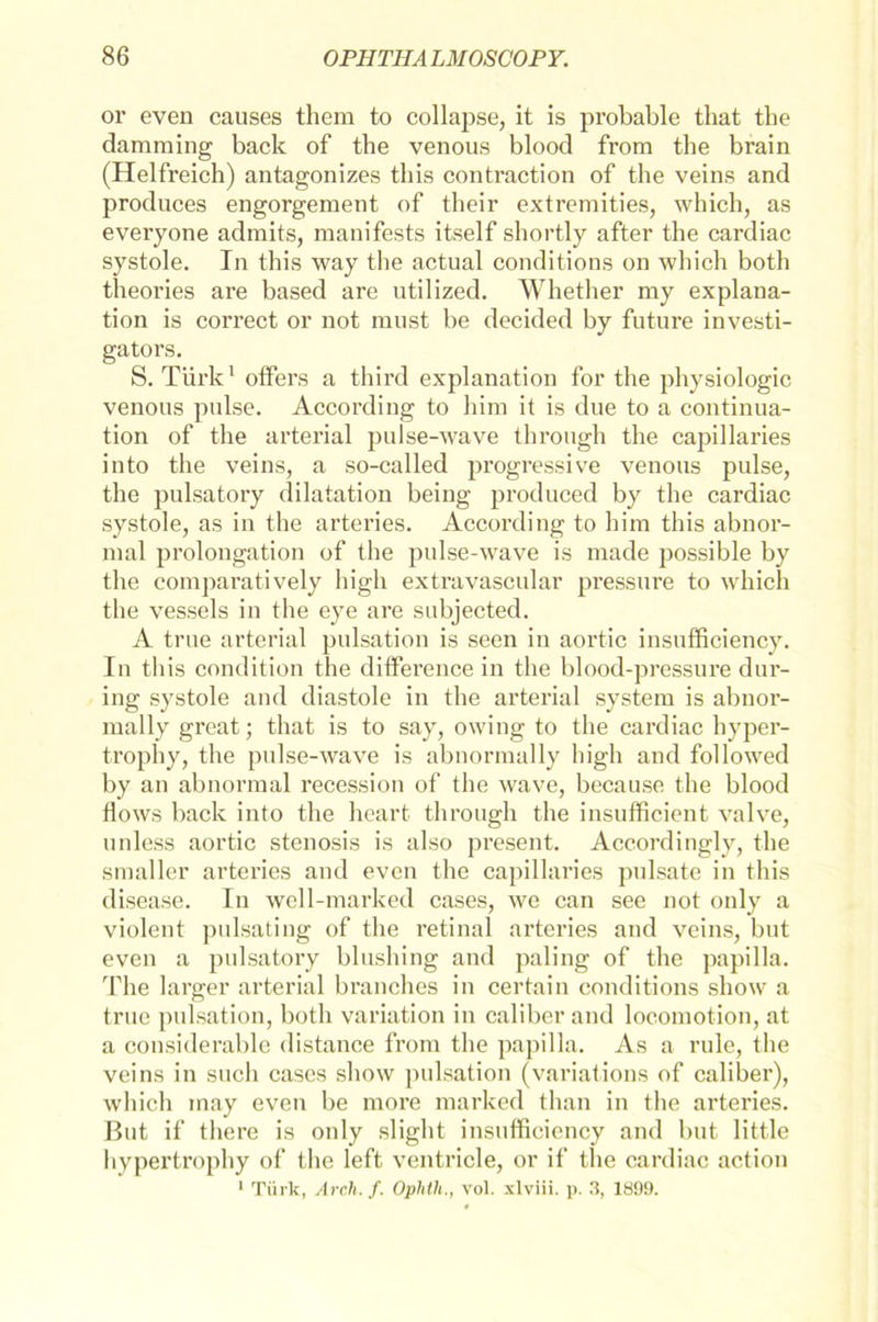 or even causes them to collapse, it is probable that the damming back of the venous blood from the brain (Helfreich) antagonizes this contraction of the veins and produces engorgement of their extremities, which, as everyone admits, raanifests itself shortly after the cardiac systole. In this way the actual conditions on which both theories are based are utilized. Whether my explana- tion is correct or not must be decided by future investi- gators. S. Türk1 offers a third explanation for the physiologic venous pulse. According to him it is due to a continua- tion of the arterial pulse-wave through the capillaries into the veins, a so-called progressive venous pulse, the pulsatory dilatation being produced by the cardiac systole, as in the arteries. According to him this abnor- mal Prolongation of the pulse-wave is rnade possible by the comparatively high extravascular pressure to which the vessels in the eye are subjected. A true arterial pulsation is seen in aortic insufficiency. In this condition the diiference in the blood-pressure dur- ing systole and diastole in the arterial System is abnor- mally great; that is to say, owing to the cardiac hyper- trophy, the pulse-wave is abnormally high and followed by an abnormal recession of the wave, because the blood flows back into the heart through the insufficient valve, unless aortic Stenosis is also present. Accordingly, the smaller arteries and even the capillaries pulsate in this disease. In well-marked cases, wo can see not only a violent pulsating of the retinal arteries and veins, but even a pulsatory blushing and paling of the papilla. The larger arterial branches in certain conditions show a true pulsation, both Variation in caliber and locomotion, at a considerable distance from the papilla. As a rule, the veins in such cases show pulsation (variations of caliber), which inay even be more marked than in the arteries. But if there is only slight insufficiency and but little hypertrophy of the left ventricle, or if the cardiac action 1 Türk, Arch. f. Ophth., vol. xlviii. p. 3, 189!).