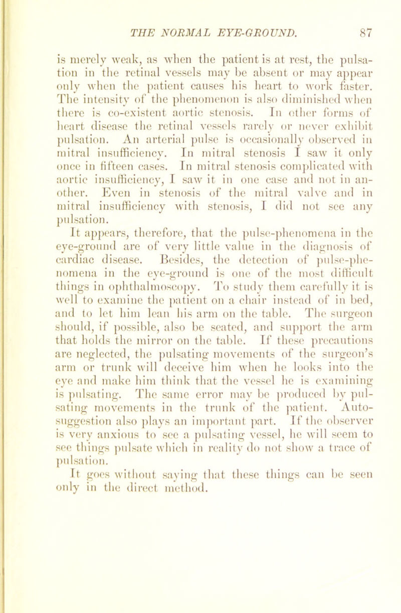 is merely weak, as when the patient is at rest, the pulsa- tion in the retinal vessels may be absent or raay appear only when the patient causes Ins lieart to work faster. The intensity of the phenomenon is also diminishecl when there is co-existent aortic Stenosis. In other forms of lieart disease the retinal vessels rarely or never exhibit pulsation. An arterial pulse is occasionally observed in mitral insufficiency. In mitral Stenosis I saw it only once in fifteen cases. In mitral stenosis complicated with aortic insufficiency, I saw it in one case and not in an- other. Even in stenosis of the mitral valve and in mitral insufficiency with stenosis, I did not sce any pulsation. It appears, therefore, that the pulse-phenomena in the eye-ground are of very little value in the diagnosis of cardiac disease. Besides, the detection of pulse-phe- nomena in the eye-ground is one of the most difficult things in ophthalmoscopy. To study tliem carefully it is well to examine the patient on a chair instead of in bed, and to let him lean bis arm on the table. The surgeon should, if possible, also be seated, and support the arm that holds the mirror on the table. If these precautions are neglected, the pulsating movemcnts of the surgcon’s arm or trunk will deceive him when he looks into the eye and make him think that the vessel he is examining is pulsating. The same error may be produced by pul- sating movemcnts in the trunk of the patient. Auto- suggestion also plays an important part. If the observer is very anxious to sec a pulsating vessel, he will seem to see things pulsate whieh in reality do not sliow a trace of pulsation. It goes withont saying that these things can be seen only in the direct metlmd.