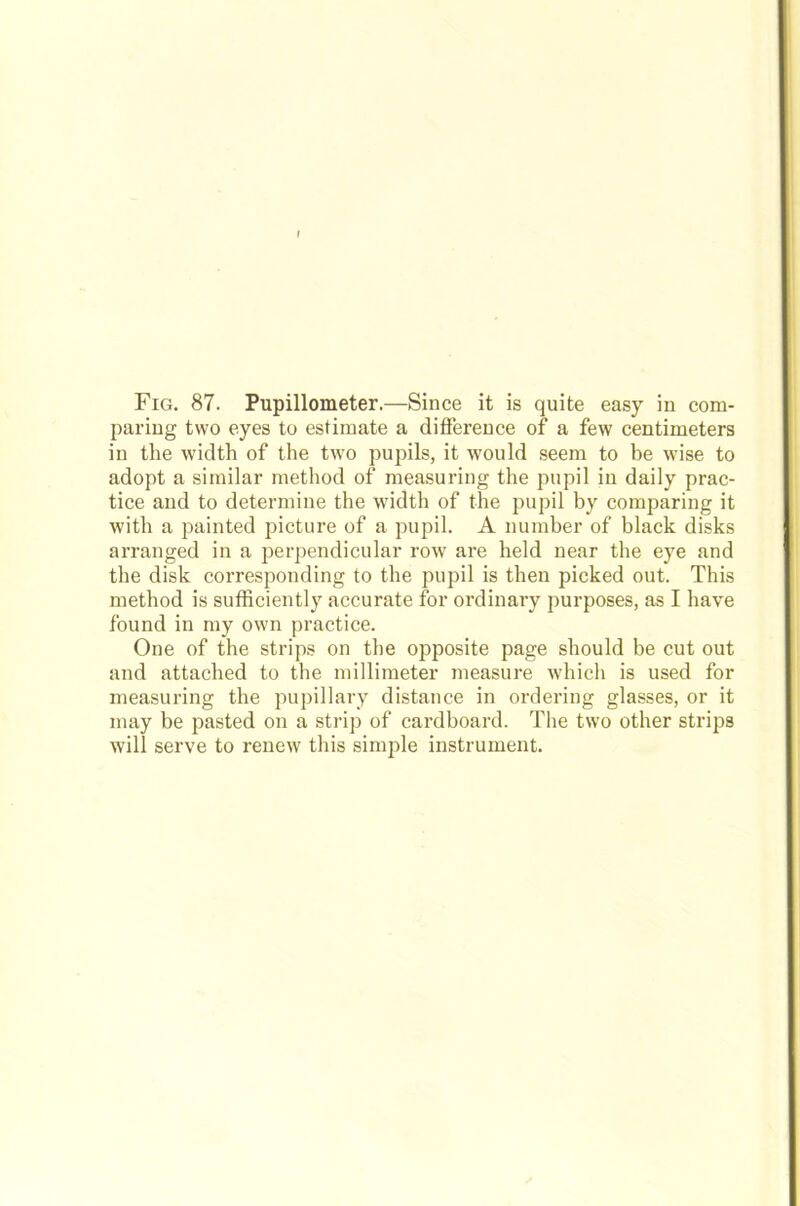 Fig. 87. Pupillometer.—Since it is quite easy in com- paring two eyes to estimate a difference of a few centimeters in the width of the two pupils, it wonld seem to be wise to adopt a similar method of measuring the pupil in daily prac- tice and to determine the width of the pupil by comparing it witli a painted picture of a pupil. A number of black disks arranged in a perpendicular row are held near the eye and the disk corresponding to the pupil is then picked out. This method is sufficiently accurate for ordinary purposes, as I have found in my own practice. One of the strips on the opposite page should be cut out and attached to the millimeter measure which is used for measuring the pupillary distance in ordering glasses, or it may be pasted on a strip of cardboard. The two other strips will serve to renew this simple instrument.