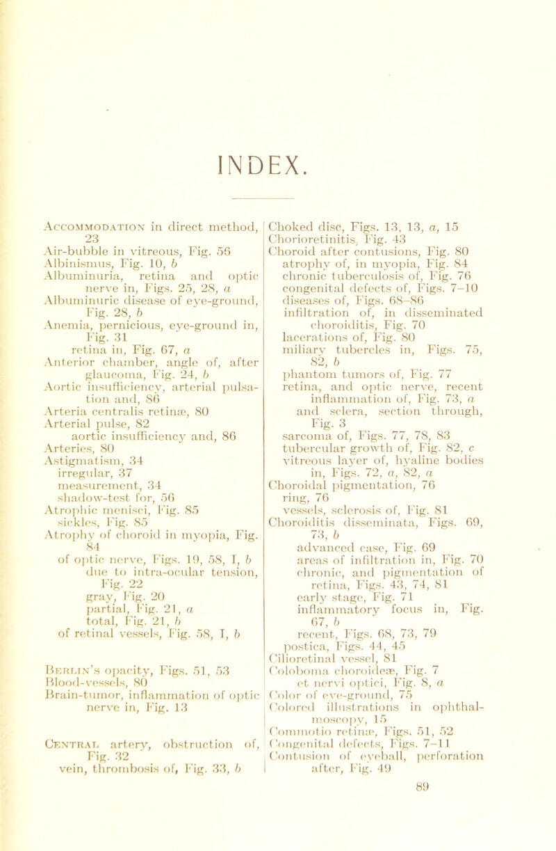 INDEX. Accommodation in direct method, 23 Air-bubble in vitreous, Fig. 56 Albinismus, Fig. 10, b Albuminuria, retina and optic nerve in, Figs. 25, 28, a Albuminurie disease of eye-ground, Fig. 28, b Anemia, pernicious, eye-ground in, Fig. 31 retina in, Fig. 67, a Anterior chamber, angle of, after glaucoma, Fig. 24, b Aortic insufficiency, arterial pulsa- tion and, 86 Arteria centralis retina?, 80 Arterial pulse, 82 aortic insufficiency and, 86 Arteriös, 80 Astigmatism, 34 irregulär, 37 measurement, 34 shadow-test for, 56 Atrophie menisci, Fig. 85 sickles, Fig. 85 Atrophy of choroid in myopia, Fig. 84 of optic nerve, Figs. 10, 58, I, b due to intra-ocular tension, Fig- 22 gray, Fig. 20 partial, Fig. 21, a total, Fig. 21, b of retinal vessels, Fig. 58, T, b Berlin’» opacity, Figs. 51, 53 Blood-vessels, 80 Brain-tumor, infhimmation of optic nerve in, Fig. 13 Central artery, obstruction of, Fig. 32 vein, thrornbosis of, Fig. 33, b Choked disc, Figs. 13, 13, a, 15 Chorioretinitis, Fig. 43 Choroid after contusions, Fig. 80 atrophy of, in myopia, Fig. 84 chronic tuberculosis of, Fig. 76 congenital defects of, Figs. 7—10 diseases of, Figs. 68-86 infiltration of, in disseminated ehoroiditis, Fig. 70 lacerations of, Fig. 80 miliary tubercles in, Figs. 75, 82, b phantom tumors of, Fig. 77 retina, and optic nerve, recent inflammation of, Fig. 73, a and sclera, section through, Fig- 3 sarcoma of, Figs. 77, 7S; 83 tubercular growth of, Fig. 82, c vitreous layer of, hyaline bodies in, Figs. 72, a, 82, a Choroidal pigmentation, 76 ring, 76 vessels, sclerosis of, Fig. 81 Choroiditis disseminata, Figs. 69, 73, b advanced case, Fig. 69 areas of infiltration in, Fig. 70 chronic, and pigmentation of retina, Figs. 43, 74, 81 early stage, Fig. 71 inflammatory focus in, Fig. 67, b recent, Figs. 68, 73, 79 postica, Figs. 44, 45 Cilioretinal vessel, 81 Coloboma choroidese, Fig. 7 et nervi optici, Fig. 8, a Color of eye-ground, 75 Colored iliustrations in ophthal- moscopy, 15 Commotio retina1, Figs. 51, 52 Congenital defects, Figs. 7-11 Contusion of eyeball, Perforation after, Fig. 49