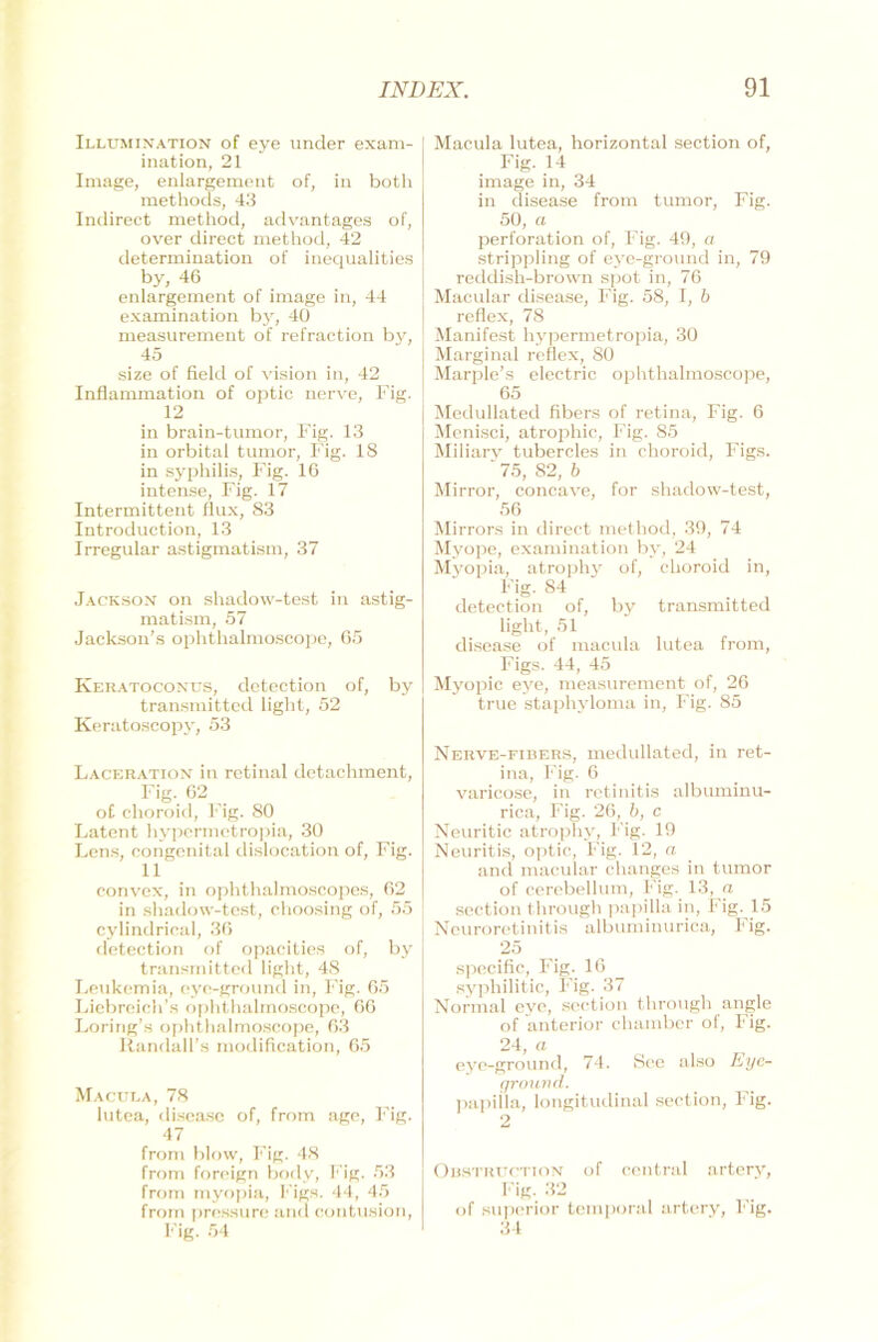 Illumination of eye under exam- ination, 21 Image, enlargemetit of, in both methods, 43 Indirect method, advantages of, over direct method, 42 determination of inequalities by, 46 enlargement of image in, 44 examination by, 40 measurement of refraction by, 45 size of field of vision in, 42 Inflammation of optic nerve, Fig. 12 in brain-tumor, Fig. 13 in orbital tumor, Fig. 18 in Syphilis, Fig. 16 intense, Fig. 17 Intermittent flux, 83 Introduction, 13 Irregulär astigmatisin, 37 Jackson on shadow-test in astig- matism, 57 Jackson’s ophthalmoscope, 65 Keratoconus, detection of, by transmitted light, 52 Keratoscopy, 53 Laceration in retinal detachment, Fig. 62 of ehoroid, Fig. 80 Latent hypermetropia, 30 Lens, congenital dislocation of, Fig. 11 convex, in ophthalmoscopes, 62 in shadow-test, choosing of, 55 cylindrioal, 36 detection of opacities of, by transmitted light, 48 Leukemia, eye-ground in, Fig. 65 Liebreich’s ophthalmoscope, 66 Loring’s ophthalmoscope, 63 RandalFs modification, 65 Macula, 78 lutea, disease of, from age, Fig. 47 from blow, Fig. 48 from foreign body, Fig. 53 from myopia, Figs. 44, 45 from pressure and contusion, Fig. 54 Macula lutea, horizontal section of, Fig. 14 image in, 34 in disease from tumor, Fig. 50, a Perforation of, Fig. 49, a strippling of eye-ground in, 79 reddish-brown spot in, 76 Macular disease, Fig. 58, I, b reflex, 78 Manifest hypermetropia, 30 Marginal reflex, 80 Marple’s electric ophthalmoscope, 65 Medullated fibers of retina, Fig. 6 Menisci, atrophic, Fig. 85 Miliary tubercles in ehoroid, Figs. ' 75, 82, b Mirror, concave, for shadow-test, 56 Mirrors in direct method, 39, 74 Myope, examination by, 24 Myopia, atrophy of, ehoroid in, Fig. 84 . detection of, by transmitted light, 51 disease of macula lutea from, Figs. 44, 45 Myopie eye, measurement of, 26 true staphyloma in, Fig. 85 Nerve-fibers, medullated, in ret- ina, Fig. 6 varicose, in retinitis albuminu- rica, Fig. 26, b, c Neuritic atrophy, Fig. 19 Neuritis, optic, Fig. 12, a and macular changes in tumor of cerebellum, Fig. 13, a section through papilla in, Fig. 15 Neuroretinitis albuminurica, Fig. 25 specific, Fig. 16 syphilitic, Fig. 37 Normal eye, section through angle of anterior chamber of, Fig. 24, a eye-ground, 74. See also Eye- ground. papiila, longitudinal section, Fig. 2 Obstruction of central artery, Fig. 32 of superior temporal artery, Fig. 34