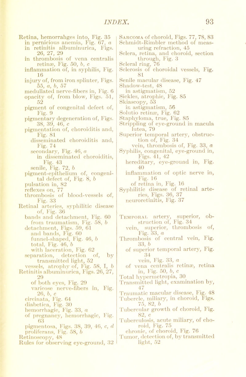 Retina, hemorrahges into, Fig. 35 in pernicious anemia, Fig. 67, a in retinitis albuminurica, Figs. 26, 27, 29 in thrombosis of vena centralis retinre, Fig. 50, b, c inflammation of, in Syphilis, Fig. 16 injury of, from iron splinter, Figs. 55, a, b, 57 medullated nerve-flbers in, Fig. 6 opacity of, from blow, Figs. 51, 52 pigment of congenital defect of, Fig. 9 pigmentary degeneration of, Figs. 38, 39, 46, c pigmentation of, choroiditis and, Fig. 81 disseminated choroiditis and, Fig. 74 secondary, Fig. 46, er in disseminated choroiditis, Fig. 43 senile, Fig. 72, b pigment-epithelium of, congeni- tal defect of, Fig. 8, b pulsation in, 82 reflexes on, 77 thrombosis of blood-vessels of, Fig. 33 Retinal arteries, syphilitic disease of, Fig. 36 bands and detachment, Fig. 60 from traumatism, Fig. 58, b detachment, Figs. 59, 61 and bands, Fig. 60 funnel-shaped, Fig. 46, b total, Fig. 46, b with Iaceration, Fig. 62 Separation, detection of, by transmitted light, 52 vessels, atrophy of, Fig. 58, I, b Retinitis albuminurica, Figs. 26, 27, 29 of both eyes, Fig. 29 varicoso nerve-fibers in, Fig. 26, b, c circinata, Fig. 64 diabetica, Fig. 30 hemorrhagic, Fig. 33, n of pregnancy, hemorrhagic, Fig. 63 pigmentosa, Figs. 38, 39, 46, c, d proliferans, Fig. 58, b Retinoscopy, 48 Rules for observing eyc-ground, 32 I Sarcoma of choroid, Figs. 77, 78, 83 Schmidt-Rimbler method of meas- uring refraction, 45 Sclera, retina, and choroid, section through, Fig. 3 Scleral ring, 76 Sclerosis of choroidal vessels, Fig. 81 Senile macular disease, Fig. 47 Shadow-test, 48 in astigmatism, 52 Sickles, atrophic, Fig. 85 Skiascopy, 53 in astigmatism, 56 Solutio retinae, Fig. 62 Staphyloma, true, Fig. 85 Strippling of eye-ground in macula lutea, 79 Superior temporal artery, obstruc- tion of, Fig. 34 vein, thrombosis of, Fig. 33, a Syphilis, congenital, eye-ground in, Figs. 41, 42 hereditary, eye-ground in, Fig. 40 inflammation of optic nerve in, Fig. 16 of retina in, Fig. 16 Syphilitic disease of retinal arte- ries, Figs. 36, 37 neuroretinitis, Fig. 37 Temporal artery, superior, ob- struction of, Fig. 34 vein, superior, thrombosis of, Fig. 33, a Thrombosis of central vein, Fig. 33, b of superior temporal artery, Fig. 34 vein, Fig. 33, a of vena centralis retinae, retina in, Fig. 50, b, c Total hypermetropia, 30 Transmitted light, examination by, 47 Traumatic macular disease, Fig. 48 Tubercle, miliary, in choroid, Figs. 75, 82, b Tubercular growtli of choroid, Fig. 82, c Tuberculosis, acute miliary, of cho- roid, Fig. 75 chronic, of choroid, Fig. 76 Tumor, detection of, by transmitted light, 52