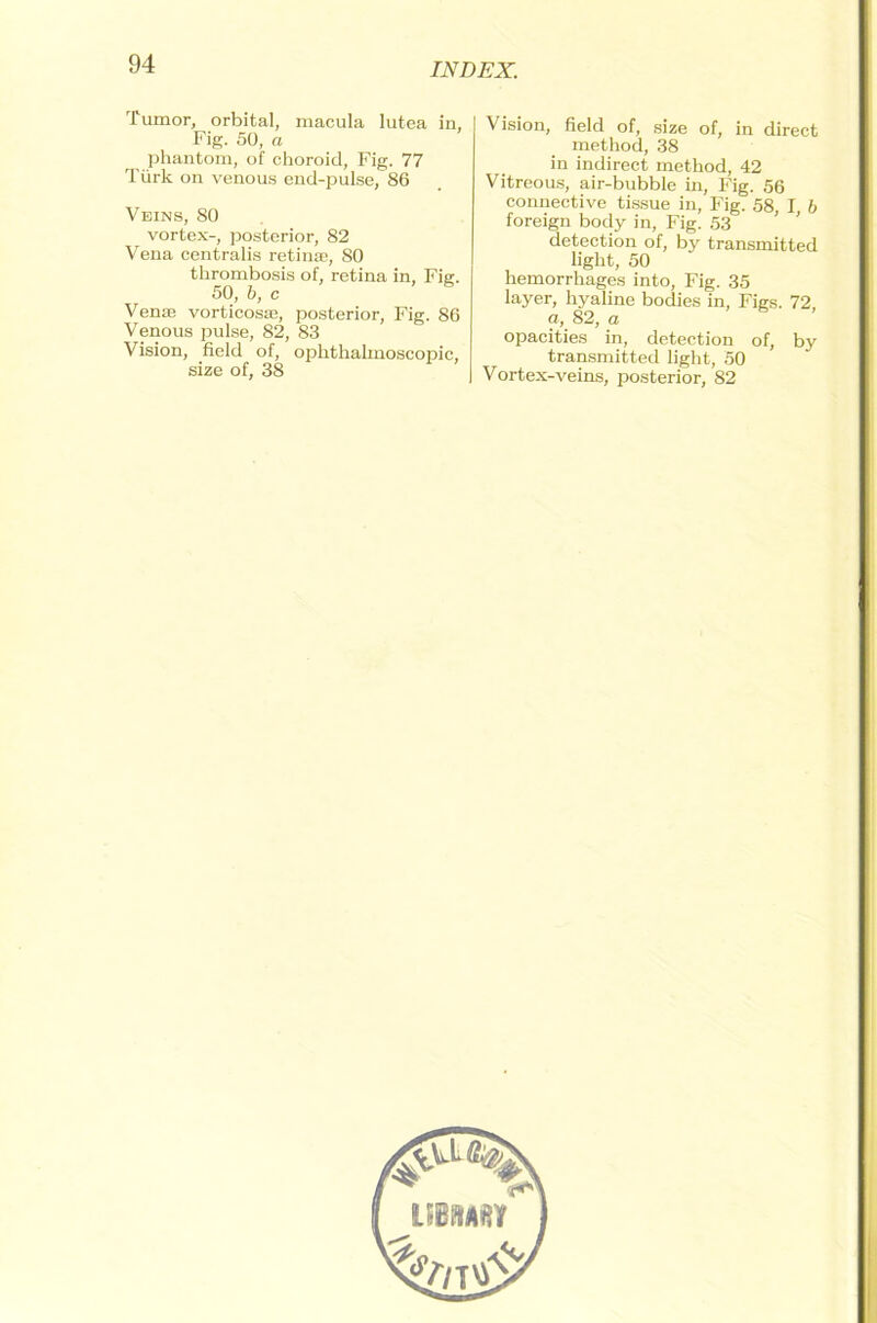 Tumor, orbital, macula lutea in, Fig. 50, a phantom, of choroid, Fig. 77 Türk on venous end-pulse, 86 Veins, 80 vortex-, posterior, 82 Vena centralis retinae, 80 thrombosis of, retina in, Fig. 50, b, c Venae vorticosae, posterior, Fig. 86 Venous pulse, 82, 83 Vision, field of, ophthalmoscopic, size of, 38 Vision, field of, size of, in direct method, 38 in indirect method, 42 Vitreous, air-bubble in, Fig. 56 connective tissue in, Fig. 58, I b foreign body in, Fig. 53 detection of, by transmitted light, 50 hemorrhages into, Fig. 35 layer, hyaline bodies in, Figs. 72, a, 82, a opacities in, detection of, by transmitted light, 50 Vortex-veins, posterior, 82