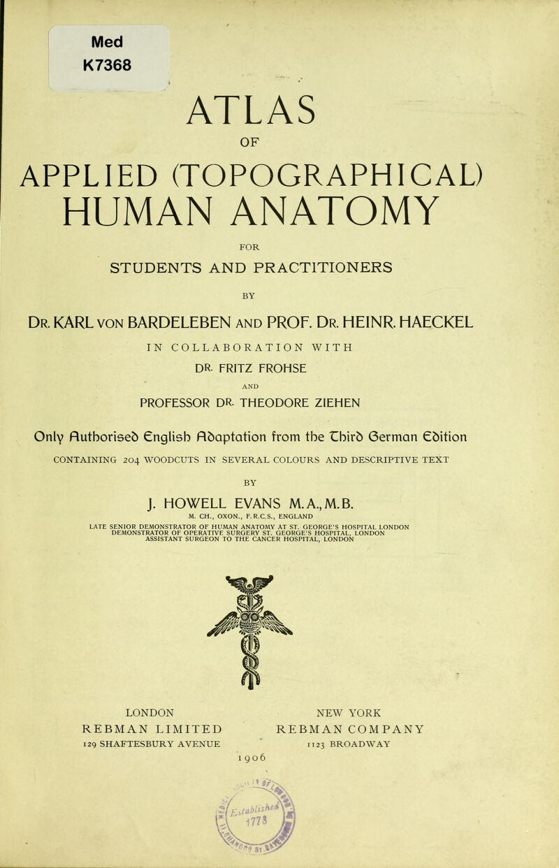 Med K7368 ATLAS OF APPLIED (TOPOGRAPHICAL) HUMAN ANATOMY FOR STUDENTS AND PRACTITIONERS BY Dr. KARL von BARDELEBEN and PROF. Dr. HEINR. HAECKEL IN COLLABORATION WITH DR- FRITZ FROHSE AND PROFESSOR DR- THEODORE ZIEHEN Only Authorised English Adaptation from the Third German Edition CONTAINING 204 WOODCUTS IN SEVERAL COLOURS AND DESCRIPTIVE TEXT BY J. HOWELL EVANS M.A.,M.B. M. CH., OXON., F.R.C.S., ENGLAND LATE SENIOR DEMONSTRATOR OF HUMAN ANATOMY AT ST. GEORGE’S HOSPITAL LONDON DEMONSTRATOR OF OPERATIVE SURGERY ST. GEORGE’S HOSPITAL, LONDON ASSISTANT SURGEON TO THE CANCER HOSPITAL, LONDON LONDON REBMAN LIMITED 129 SHAFTESBURY AVENUE NEW YORK REBMAN COMPANY 1123 BROADWAY 1906