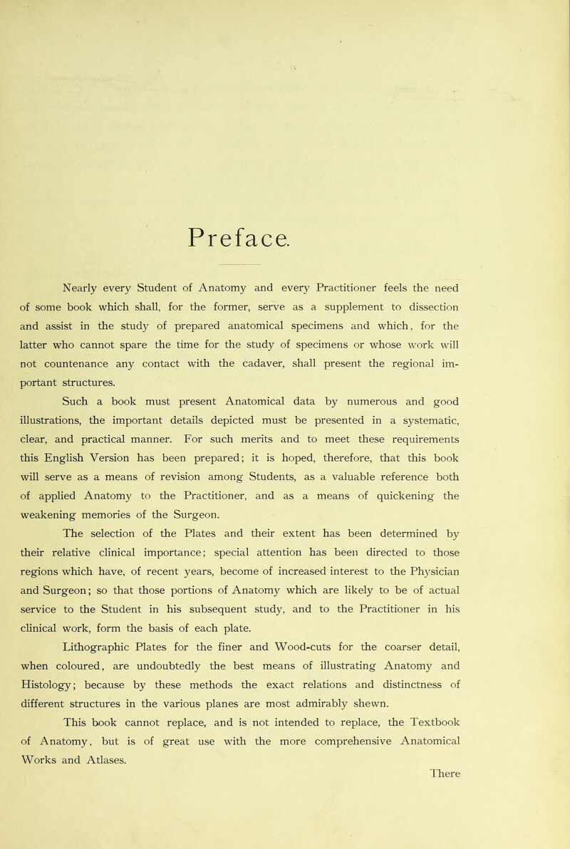 Preface. Nearly every Student of Anatomy and every Practitioner feels the need of some book which shall, for the former, serve as a supplement to dissection and assist in the study of prepared anatomical specimens and which, for the latter who cannot spare the time for the study of specimens or whose work will not countenance any contact with the cadaver, shall present the regional im- portant structures. Such a book must present Anatomical data by numerous and good illustrations, the important details depicted must be presented in a systematic, clear, and practical manner. For such merits and to meet these requirements this English Version has been prepared; it is hoped, therefore, that this book will serve as a means of revision among Students, as a valuable reference both of applied Anatomy to the Practitioner, and as a means of quickening the weakening memories of the Surgeon. The selection of the Plates and their extent has been determined by their relative clinical importance; special attention has beeil directed to those regions which have, of recent years, become of increased interest to the Physician and Surgeon; so that those portions of Anatomy which are likely to be of actual service to the Student in his subsequent study, and to the Practitioner in his clinical work, form the basis of each plate. Lithographic Plates for the finer and Wood-cuts for the coarser detail, when coloured, are undoubtedly the best means of illustrating Anatomy and Histology; because by these methods the exact relations and distinctness of different structures in the various planes are most admirably shewn. This book cannot replace, and is not intended to replace, the Textbook of Anatomy, but is of great use with the more comprehensive Anatomical Works and Atlases. There