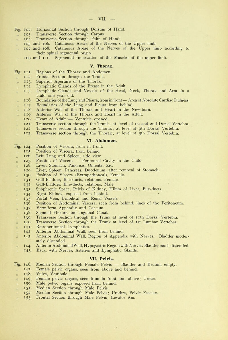 Fig. >> J? yy yy Fig. Fig. 1) JJ JJ yy yy JJ J> J) » 3J >> Fig. 9J }> yy yy yy yy yy 102. Horizontal Section through Dorsum of Hand. 103. Transverse Section through Carpus. 104. Transverse Section through Palm of Hand. 105 and 106. Cutaneous Areae of the Nerves of the Upper limb. 107 and 108. Cutaneous Areae of the Nerves of the Upper limb according to their spinal segmental origin. 109 and no. Segmental Innervation of the Muscles of the upper limb. V. Thorax. in. Regions of the Thorax and Abdomen. 112. Frontal Section through the Trunk. 113. Superior Aperture of the Thorax. 114. Lymphatic Glands of the Breast in the Adult. 115. Lymphatic Glands and Vessels of the Head, Neck, Thorax and Arm in a child one year old. 116. Boundaries of the Lung and Pleura, from in front— Area of Absolute Cardiac Dulness. 117. Boundaries of the Lung and Pleura from behind. 118. Anterior Wall of the Thorax and Heart in the New-born. 119. Anterior Wall of the Thorax and Heart in the Adult. 120. -Heart of Adult — Ventricle opened. 121. Transverse section through the Trunk; at level of ist and 2nd Dorsal Vertebra. 122. Transverse section through the Thorax; at level of 9th Dorsal Vertebra. 123. Transverse section through the Thorax; at level of 5th Dorsal Vertebra. VI. Abdomen. 124. Position of Viscera, from in front. 125. Position of Viscera, from behind. 126. Left Lung and Spleen, side view. 127. Position of Viscera — Peritoneal Cavity in the Child. 128. Liver, Stomach, Pancreas, Omental Sac. 129. Liver, Spleen, Pancreas, Duodenum, after removal of Stomach. 130. Position of Viscera (Extraperitoneal), Female. 131. Gall-Bladder, Bile-ducts, relations, Female. 132. Gall-Bladder, Bile-ducts, relations, Male. 133. Subphrenic Space, Pelvis of Kidney, Hilum of Liver, Bile-ducts. 134. Right Kidney, exposed from behind. 135. Portal Vein, Umbilical and Renal Vessels. 136. Position of Abdominal Viscera, seen from behind, lines of the Peritoneum. 13 7. Vermiform Appendix and Caecum. 138. Sigmoid Flexure and Inguinal Canal. 139. Transverse Section through the Trunk at level of nth Dorsal Vertebra. 140. Transverse Section through the Trunk at level of ist Lumbar Vertebra. 141. Retroperitoneal Lymphatics. 142. Anterior Abdominal Wall, seen from behind. 143. Anterior Abdominal Wall, Region of Appendix with Nerves. Bladder moder- ately distended. 144. Anterior Abdominal Wall, Hypogastric Region with Nerves. Bladder much distended. 145. Back, with Nerves, Arteries and Lymphatic Glands. VII. Pelvis. 146. Median Section through Female Pelvis — Bladder and Rectum empty. 147. Female pelvic organs, seen from above and behind. 148. Vulva, Vestibule. 149. Female pelvic organs, seen from in front and above; Ureter. 150. Male pelvic organs exposed from behind. 151. Median Section through Male Pelvis. 152. Median Section through Male Pelvis; Urethra, Pelvic Fasciae. 153. Frontal Section through Male Pelvis; Levator Ani.