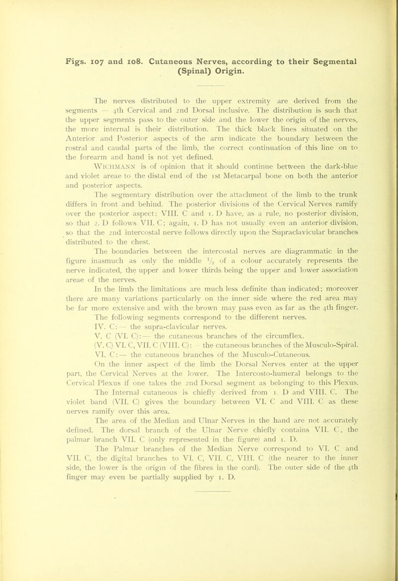 (Spinal) Origin. The nerves distributed to the upper extremity are derived from the segments — 4th Cervical and 2nd Dorsal inclusive. The distribution is such that the upper segments pass to the outer side and the lower the origin of the nerves, the more internal is their distribution. The thick black lines situated on the Anterior and Posterior aspects of the arm indicate the boundary between the rostral and caudal parts of the limb, the correct continuation of this line on to the forearm and hand is not yet defined. WlCHMANN is of opinion that it should continue between the dark-blue and violet areae to the distal end of the ist Metacarpal bone on both the anterior and posterior aspects. The seg'mentary distribution over the attachment of the limb to the trunk differs in front and behind. The posterior divisions of the Cervical Nerves ramify over the posterior aspect: VIII. C and 1. D have, as a rule, no posterior division, so that 2. D follows VII. C; again, 1. D has not usually even an anterior division, so that the 2nd intercostal nerve follows directly upon the Supraclavicular branches distributed to the chest. The boundaries between the intercostal nerves are diagrammatic in the figure inasmuch as only the middle l/3 of a colour accurately represents the nerve indicated, the upper and lower thirds being the upper and lower association areae of the nerves. In the limb the limitations are much less definite than indicated; moreover there are many variations particularly on the inner side where the red area may be far more extensive and with the brown may pass even as far as the 4th finger. The following segments correspond to the different nerves. IV. C: — the supra-clavicular nerves. V. C (VI. C): —- the cutaneous branches of the circumflex. (V. C) VI. C, VII. C (VIII. C): the cutaneous branches of the Musculo-Spiral. VI. C: — the cutaneous branches of the Musculo-Cutaneous. On the inner aspect of the limb the Dorsal Nerves enter at the upper part, the Cervical Nerves at the lower. The Intercosto-humeral belongs to the Cervical Plexus if one takes the 2nd Dorsal segment as belonging to this Plexus. The Interna] cutaneous is chiefly derived from 1. D and VIII. C. The violet band (VII. C) gives the boundary between VI. C and VIII. C as these nerves ramify over this area. The area of the Median and Ulnar Nerves in the hand are not accurately defined. The dorsal branch of the Ulnar Nerve chiefly contains VII. C, the palmar branch VII. C (only represented in the figure) and 1. D. The Palmar branches of the Median Nerve correspond to VI. C and VII. C, the digital branches to VI. C, VII. C, VIII. C (the nearer to the inner side, the lower is the origin of the fibres in the cord). The outer side of the 4th finger may even be partially supplied by 1. D.