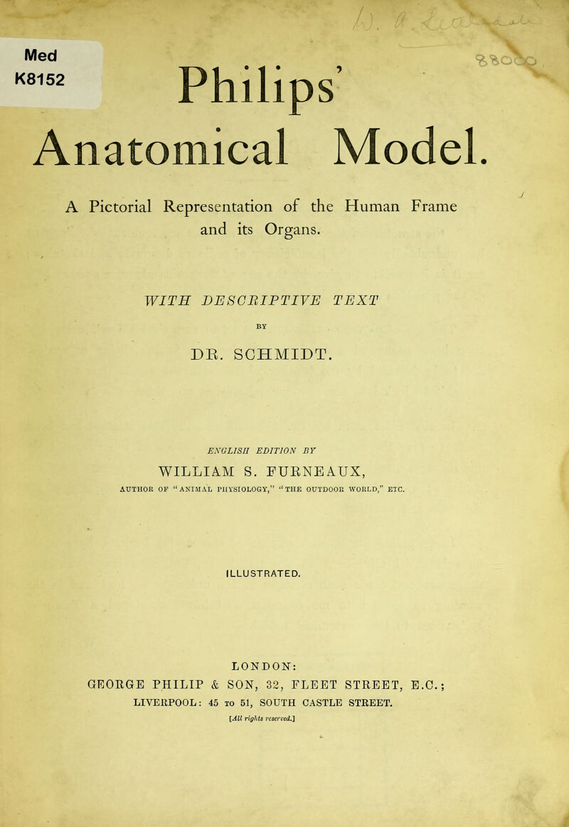 Med K8152 Philips’ Anatomical Model. A Pictorial Representation of the Human Frame and its Organs. WITH DE8CBIFTIVE TEXT DR. SCHMIDT. EXULI8II EDITION BY WILLIAM S. FUENEAUX, AUTHOR OF “ANIMAL PHYSIOLOGY,” “THE OUTDOOR WORLD,” ETC. ILLUSTRATED. LONDON: GEOEGE PHILIP & SON, 32, FLEET STREET, E.C.; LIVEEPOOL: 45 to 51, SOUTH CASTLE STREET. [-4ii rights rcserved.J