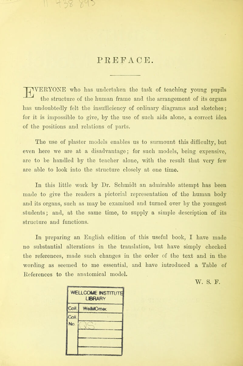 PEEFACE. WEBYONE who has undertaken the task of teaching young pupils the structure of the human frame and the arrangement of its organs has undoubtedly felt the insufficiency of ordinary diagrams and sketches; for it is impossible to give, by the use of such aids alone, a correct idea of the positions and relations of parts. The use of plaster models enables us to surmount this difficulty, but even here we are at a disadvantage; for such models, being expensive, are to be handled by the teacher alone, with the result that very few are able to look into the structure closely at one time. In this little work by Dr. Schmidt an admirable attempt has been made to give the readers a pictorial representation of the human body and its organs, such as may be examined and turned over by the youngest students; and, at the same time, to supply a simple description of its structure and functions. In preparing an English edition of this useful book, I have made no substantial alterations in the translation, but have simply checked the references, made such changes in the order of the text and in the wording as seemed to me essential, and have introduced a Table of Beferences to the anatomical model. W. S. F. WELLCOME INSTITUTE LIBRARY Coll. WelMOmec CoK. No