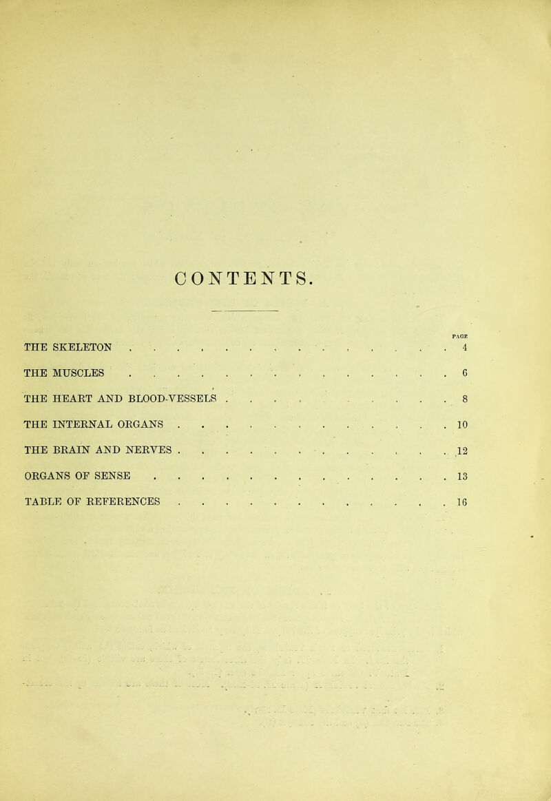 CONTENTS. PAGE THE SKELETON 4 THE MHSOLES 6 THE HEART AND BLOOD-VESSELS . . , , 8 THE INTERNAL ORGANS 10 THE BRAIN AND NERVES . . . . . . 12 ORGANS OE SENSE 13 TABLE OF REFERENCES 16