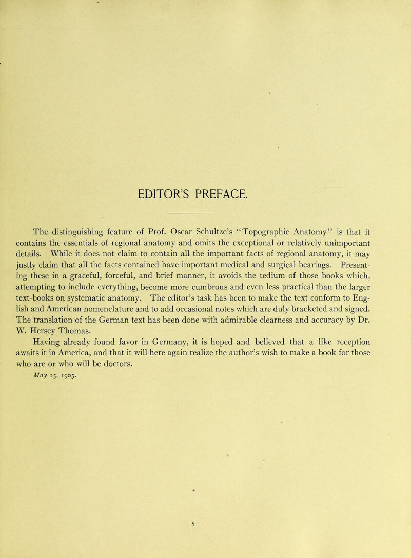 EDITOR’S PREFACE. The distinguishing feature of Prof. Oscar Schultze’s “Topographic Anatomy” is that it contains the essentials of regional anatomy and omits the exceptional or relatively unimportant details. While it does not claim to contain all the important facts of regional anatomy, it may justly claim that all the facts contained have important medical and surgical bearings. Present- ing these in a graceful, forceful, and brief manner, it avoids the tedium of those books which, attempting to include everything, become more cumbrous and even less practical than the larger text-books on systematic anatomy. The editor’s task has been to make the text conform to Eng- lish and American nomenclature and to add occasional notes which are duly bracketed and signed. The translation of the German text has been done with admirable clearness and accuracy by Dr. W. Hersey Thomas. Having already found favor in Germany, it is hoped and believed that a like reception awaits it in America, and that it will here again realize the author’s wish to make a book for those who are or who will be doctors. May 15, 1905.