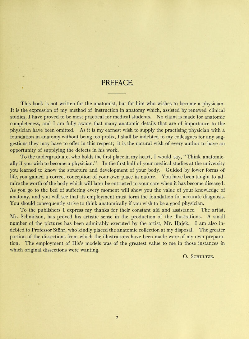 PREFACE This book is not written for the anatomist, but for him who wishes to become a physician. It is the expression of my method of instruction in anatomy which, assisted by renewed clinical studies, I have proved to be most practical for medical students. No claim is made for anatomic completeness, and I am fully aware that many anatomic details that are of importance to the physician have been omitted. As it is my earnest wish to supply the practising physician with a foundation in anatomy without being too prolix, I shall be indebted to my colleagues for any sug- gestions they may have to offer in this respect; it is the natural wish of every author to have an opportunity of supplying the defects in his work. To the undergraduate, who holds the first place in my heart, I would say, “Think anatomic- ally if you wish to become a physician.”. In the first half of your medical studies at the university you learned to know the structure and development of your body. Guided by lower forms of life, you gained a correct conception of your own place in nature. You have been taught to ad- mire the worth of the body which will later be entrusted to your care when it has become diseased. As you go to the bed of suffering every moment will show you the value of your knowledge of anatomy, and you will see that its employment must form the foundation for accurate diagnosis. You should consequently strive to think anatomically if you wish to be a good physician. To the publishers I express my thanks for their constant aid and assistance. The artist, Mr. Schmitson, has proved his artistic sense in the production of the illustrations. A small number of the pictures has been admirably executed by the artist, Mr. Hajek. I am also in- debted to Professor Stöhr, who kindly placed the anatomic collection at my disposal. The greater portion of the dissections from which the illustrations have been made were of my own prepara- tion. The employment of His’s models was of the greatest value to me in those instances in which original dissections were wanting. O. SCHULTZE.