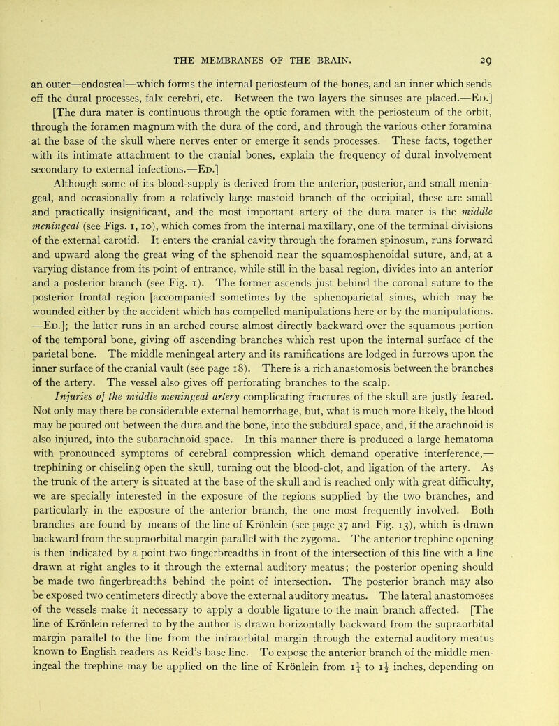 an outer—endosteal—which forms the internal periosteum of the bones, and an inner which sends off the dural processes, falx cerebri, etc. Between the two layers the sinuses are placed.—Ed.] [The dura mater is continuous through the optic foramen with the periosteum of the orbit, through the foramen magnum with the dura of the cord, and through the various other foramina at the base of the skull where nerves enter or emerge it sends processes. These facts, together with its intimate attachment to the cranial bones, explain the frequency of dural involvement secondary to external infections.—Ed.] Although some of its blood-supply is derived from the anterior, posterior, and small menin- geal, and occasionally from a relatively large mastoid branch of the occipital, these are small and practically insignificant, and the most important artery of the dura mater is the middle meningeal (see Figs. 1,10), which comes from the internal maxillary, one of the terminal divisions of the external carotid. It enters the cranial cavity through the foramen spinosum, runs forward and upward along the great wing of the sphenoid near the squamosphenoidal suture, and, at a varying distance from its point of entrance, while still in the basal region, divides into an anterior and a posterior branch (see Fig. 1). The former ascends just behind the coronal suture to the posterior frontal region [accompanied sometimes by the sphenoparietal sinus, which may be wounded either by the accident which has compelled manipulations here or by the manipulations. —Ed.]; the latter runs in an arched course almost directly backward over the squamous portion of the temporal bone, giving off ascending branches which rest upon the internal surface of the parietal bone. The middle meningeal artery and its ramifications are lodged in furrows upon the inner surface of the cranial vault (see page 18). There is a rich anastomosis between the branches of the artery. The vessel also gives off perforating branches to the scalp. Injuries 0} the middle meningeal artery complicating fractures of the skull are justly feared. Not only may there be considerable external hemorrhage, but, what is much more likely, the blood may be poured out between the dura and the bone, into the subdural space, and, if the arachnoid is also injured, into the subarachnoid space. In this manner there is produced a large hematoma with pronounced symptoms of cerebral compression which demand operative interference,— trephining or chiseling open the skull, turning out the blood-clot, and ligation of the artery. As the trunk of the artery is situated at the base of the skull and is reached only with great difficulty, we are specially interested in the exposure of the regions supplied by the two branches, and particularly in the exposure of the anterior branch, the one most frequently involved. Both branches are found by means of the line of Krönlein (see page 37 and Fig. 13), which is drawn backward from the supraorbital margin parallel with the zygoma. The anterior trephine opening is then indicated by a point two fingerbreadths in front of the intersection of this line with a line drawn at right angles to it through the external auditory meatus; the posterior opening should be made two fingerbreadths behind the point of intersection. The posterior branch may also be exposed two centimeters directly above the external auditory meatus. The lateral anastomoses of the vessels make it necessary to apply a double ligature to the main branch affected. [The line of Krönlein referred to by the author is drawn horizontally backward from the supraorbital margin parallel to the line from the infraorbital margin through the external auditory meatus known to English readers as Reid’s base line. To expose the anterior branch of the middle men- ingeal the trephine may be applied on the line of Krönlein from to ij inches, depending on
