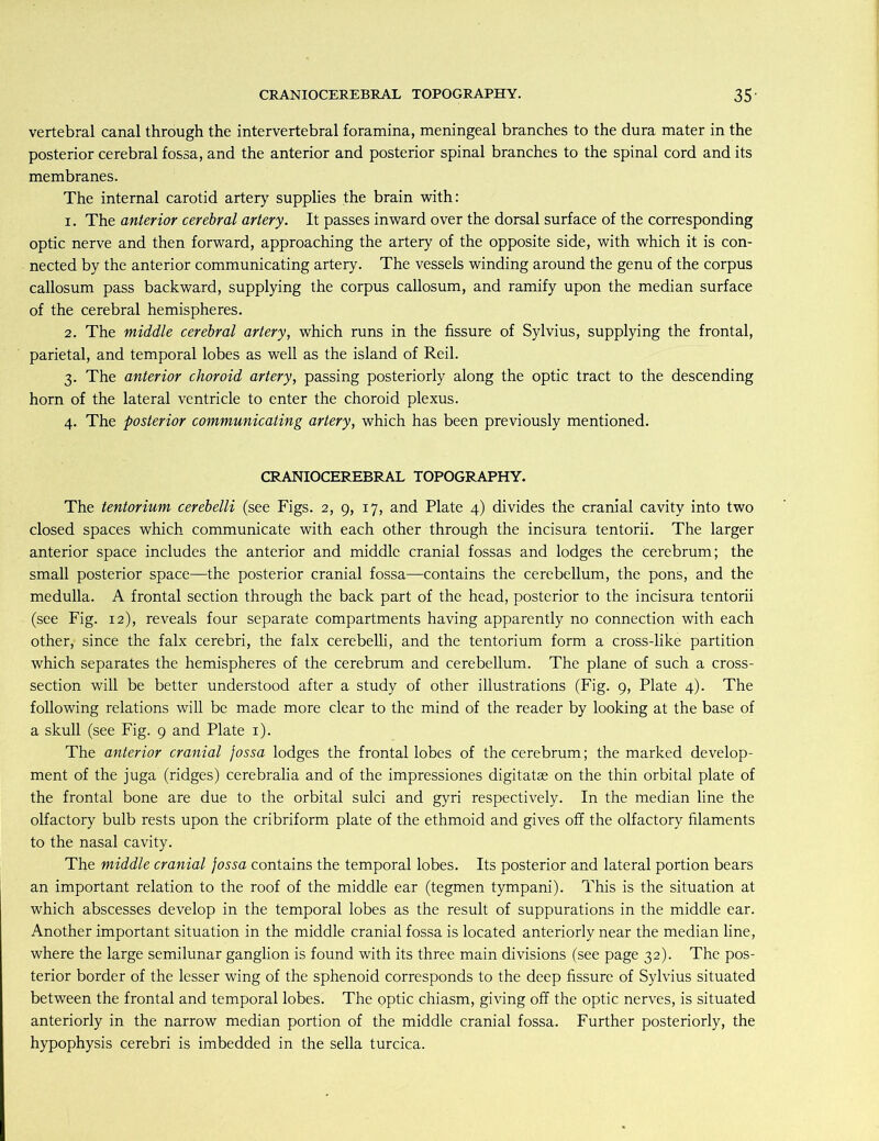 vertebral canal through the intervertebral foramina, meningeal branches to the dura mater in the posterior cerebral fossa, and the anterior and posterior spinal branches to the spinal cord and its membranes. The internal carotid artery supplies the brain with: 1. The anterior cerebral artery. It passes inward over the dorsal surface of the corresponding optic nerve and then forward, approaching the artery of the opposite side, with which it is con- nected by the anterior communicating artery. The vessels winding around the genu of the corpus callosum pass backward, supplying the corpus callosum, and ramify upon the median surface of the cerebral hemispheres. 2. The middle cerebral artery, which runs in the fissure of Sylvius, supplying the frontal, parietal, and temporal lobes as well as the island of Reil. 3. The anterior choroid artery, passing posteriorly along the optic tract to the descending horn of the lateral ventricle to enter the choroid plexus. 4. The posterior communicating artery, which has been previously mentioned. CRANIOCEREBRAL TOPOGRAPHY. The tentorium cerebelli (see Figs. 2, 9, 17, and Plate 4) divides the cranial cavity into two closed spaces which communicate with each other through the incisura tentorii. The larger anterior space includes the anterior and middle cranial fossas and lodges the cerebrum; the small posterior space—the posterior cranial fossa—contains the cerebellum, the pons, and the medulla. A frontal section through the back part of the head, posterior to the incisura tentorii (see Fig. 12), reveals four separate compartments having apparently no connection with each other,’ since the falx cerebri, the falx cerebelli, and the tentorium form a cross-like partition which separates the hemispheres of the cerebrum and cerebellum. The plane of such a cross- section will be better understood after a study of other illustrations (Fig. 9, Plate 4). The following relations will be made more clear to the mind of the reader by looking at the base of a skull (see Fig. 9 and Plate 1). The anterior cranial fossa lodges the frontal lobes of the cerebrum; the marked develop- ment of the juga (ridges) cerebralia and of the impressiones digitatae on the thin orbital plate of the frontal bone are due to the orbital sulci and gyri respectively. In the median line the olfactory bulb rests upon the cribriform plate of the ethmoid and gives off the olfactory filaments to the nasal cavity. The middle cranial fossa contains the temporal lobes. Its posterior and lateral portion bears an important relation to the roof of the middle ear (tegmen tympani). This is the situation at which abscesses develop in the temporal lobes as the result of suppurations in the middle ear. Another important situation in the middle cranial fossa is located anteriorly near the median line, where the large semilunar ganglion is found with its three main divisions (see page 32). The pos- terior border of the lesser wing of the sphenoid corresponds to the deep fissure of Sylvius situated between the frontal and temporal lobes. The optic chiasm, giving off the optic nerves, is situated anteriorly in the narrow median portion of the middle cranial fossa. Further posteriorly, the hypophysis cerebri is imbedded in the sella turcica.