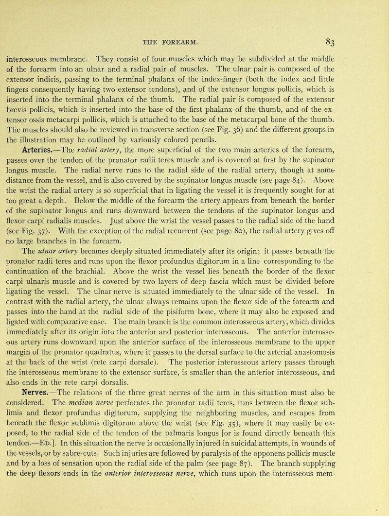 interosseous membrane. They consist of four muscles which may be subdivided at the middle of the forearm into an ulnar and a radial pair of muscles. The ulnar pair is composed of the extensor indicis, passing to the terminal phalanx of the index-finger (both the index and little fingers consequently having two extensor tendons), and of the extensor longus pollicis, which is inserted into the terminal phalanx of the thumb. The radial pair is composed of the extensor brevis pollicis, which is inserted into the base of the first phalanx of the thumb, and of the ex- tensor ossis metacarpi pollicis, which is attached to the base of the metacarpal bone of the thumb. The muscles should also be reviewed in transverse section (see Fig. 36) and the different groups in the illustration may be outlined by variously colored pencils. Arteries.—The radial artery, the more superficial of the two main arteries of the forearm, passes over the tendon of the pronator radii teres muscle and is covered at first by the supinator longus muscle. The radial nerve runs to the radial side of the radial artery, though at some- distance from the vessel, and is also covered by the supinator longus muscle (see page 84). Above the wrist the radial artery is so superficial that in ligating the vessel it is frequently sought for at too great a depth. Below the middle of the forearm the artery appears from beneath the border of the supinator longus and runs downward between the tendons of the supinator longus and flexor carpi radialis muscles. Just above the wrist the vessel passes to the radial side of the hand (see Fig. 37). With the exception of the radial recurrent (see page 80), the radial artery gives off no large branches in the forearm. The ulnar artery becomes deeply situated immediately after its origin; it passes beneath the pronator radii teres and runs upon the flexor profundus digitorum in a line corresponding to the continuation of the brachial. Above the wrist the vessel lies beneath the border of the flexor carpi ulnaris muscle and is covered by two layers of deep fascia which must be divided before ligating the vessel. The ulnar nerve is situated immediately to the ulnar side of the vessel. In contrast with the radial artery, the ulnar always remains upon the flexor side of the forearm and passes into the hand at the radial side of the pisiform bone, where it may also be exposed and ligated with comparative ease. The main branch is the common interosseous artery, which divides immediately after its origin into the anterior and posterior interosseous. The anterior interosse- ous artery runs downward upon the anterior surface of the interosseous membrane to the upper margin of the pronator quadratus, where it passes to the dorsal surface to the arterial anastomosis at the back of the wrist (rete carpi dorsale). The posterior interosseous artery passes through the interosseous membrane to the extensor surface, is smaller than the anterior interosseous, and also ends in the rete carpi dorsalis. Nerves.—The relations of the three great nerves of the arm in this situation must also be considered. The median nerve perforates the pronator radii teres, runs between the flexor sub- limis and flexor profundus digitorum, supplying the neighboring muscles, and escapes from beneath the flexor sublimis digitorum above the wrist (see Fig. 35), where it may easily be ex- posed, to the radial side of the tendon of the palmaris longus [or is found directly beneath this tendon.—Ed.]. In this situation the nerve is occasionally injured in suicidal attempts, in wounds of the vessels, or by sabre-cuts. Such injuries are followed by paralysis of the opponens pollicis muscle and by a loss of sensation upon the radial side of the palm (see page 87). The branch supplying the deep flexors ends in the anterior interosseous nerve, which runs upon the interosseous mem-