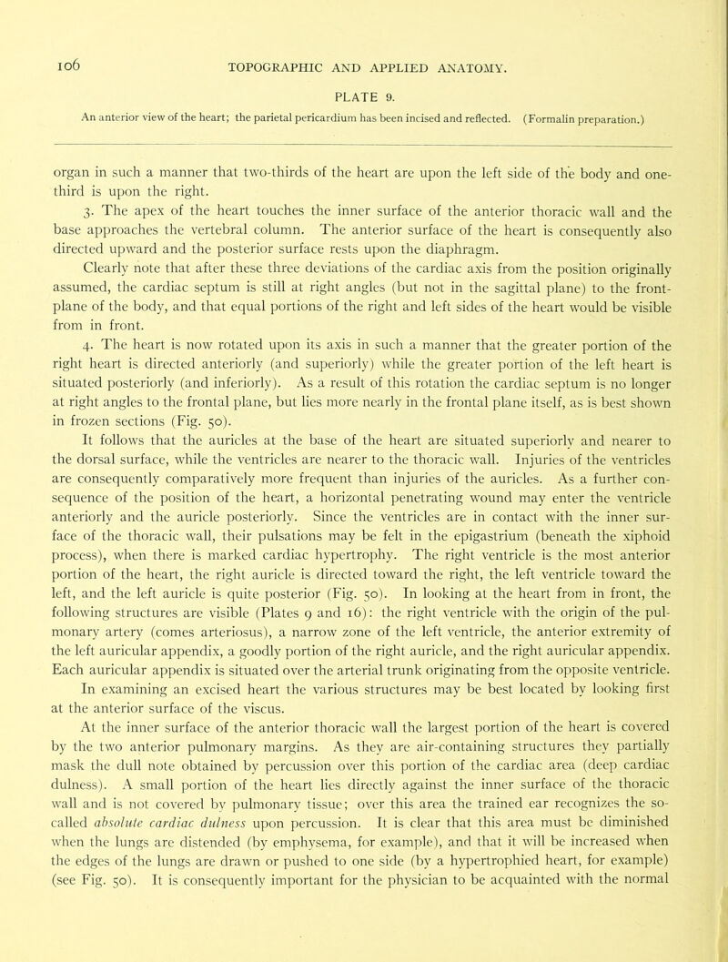 io6 PLATE 9. An anterior view of the heart; the parietal pericardium has been incised and reflected. (Formalin preparation.) organ in such a manner that two-thirds of the heart are upon the left side of the body and one- third is upon the right. 3. The apex of the heart touches the inner surface of the anterior thoracic wall and the base approaches the vertebral column. The anterior surface of the heart is consequently also directed upward and the posterior surface rests upon the diaphragm. Clearly note that after these three deviations of the cardiac axis from the position originally assumed, the cardiac septum is still at right angles (but not in the sagittal plane) to the front- plane of the body, and that equal portions of the right and left sides of the heart would be visible from in front. 4. The heart is now rotated upon its axis in such a manner that the greater portion of the right heart is directed anteriorly (and superiorly) while the greater portion of the left heart is situated posteriorly (and inferiorly). As a result of this rotation the cardiac septum is no longer at right angles to the frontal plane, but lies more nearly in the frontal plane itself, as is best shown in frozen sections (Fig. 50). It follows that the auricles at the base of the heart are situated superiorly and nearer to the dorsal surface, while the ventricles are nearer to the thoracic wall. Injuries of the ventricles are consequently comparatively more frequent than injuries of the auricles. As a further con- sequence of the position of the heart, a horizontal penetrating wound may enter the ventricle anteriorly and the auricle posteriorly. Since the ventricles are in contact with the inner sur- face of the thoracic wall, their pulsations may be felt in the epigastrium (beneath the xiphoid process), when there is marked cardiac hypertrophy. The right ventricle is the most anterior portion of the heart, the right auricle is directed toward the right, the left ventricle toward the left, and the left auricle is quite posterior (Fig. 50). In looking at the heart from in front, the following structures are visible (Plates 9 and 16): the right ventricle with the origin of the pul- monary artery (comes arteriosus), a narrow zone of the left ventricle, the anterior extremity of the left auricular appendix, a goodly portion of the right auricle, and the right auricular appendix. Each auricular appendix is situated over the arterial trunk originating from the opposite ventricle. In examining an excised heart the various structures may be best located by looking first at the anterior surface of the viscus. At the inner surface of the anterior thoracic wall the largest portion of the heart is covered by the two anterior pulmonary margins. As they are air-containing structures they partially mask the dull note obtained by percussion over this portion of the cardiac area (deep cardiac dulness). A small portion of the heart lies directly against the inner surface of the thoracic wall and is not covered by pulmonary tissue; over this area the trained ear recognizes the so- called absolute cardiac dulness upon percussion. It is clear that this area must be diminished when the lungs are distended (by emphysema, for example), and that it will be increased when the edges of the lungs are drawn or pushed to one side (by a hypertrophied heart, for example) (see Fig. 50). It is consequently important for the physician to be acquainted with the normal