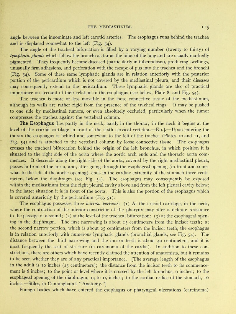 angle between the innominate and left carotid arteries. The esophagus runs behind the trachea and is displaced somewhat to the left (Fig. 54). The angle of the tracheal bifurcation is filled by a varying number (twenty to thirty) of lymphatic glands which follow the bronchi as far as the hilus of the lung and are usually markedly pigmented. They frequently become diseased (particularly in tuberculosis), producing swellings, unusually firm adhesions, and perforation with the escape of pus into the trachea and the bronchi (Fig. 54). Some of these same lymphatic glands are in relation anteriorly with the posterior portion of the pericardium which is not covered by the mediastinal pleura, and their diseases may consequently extend to the pericardium. These lymphatic glands are also of practical importance on account of their relation to the esophagus (see below, Plate 8, and Fig. 54). The trachea is more or less movable in the loose connective tissue of the mediastinum, although its walls are rather rigid from the presence of the tracheal rings. It may be pushed to one side by mediastinal tumors, or even absolutely occluded, particularly when the tumor compresses the trachea against the vertebral column. The Esophagus [lies partly in the neck, partly in the thorax; in the neck it begins at the level of the cricoid cartilage in front of the sixth cervical vertebra.—Ed.].—Upon entering the thorax the esophagus is behind and somewhat to the left of the trachea (Plates 10 and 11, and Fig. 54) and is attached to the vertebral column by loose connective tissue. The esophagus crosses the tracheal bifurcation behind the origin of the left bronchus, in which position it is situated to the right side of the aorta where the aortic arch ends and the thoracic aorta com- mences. It descends along the right side of the aorta, covered by the right mediastinal pleura, passes in front of the aorta, and, after going through the esophageal opening (in front and some- what to the left of the aortic opening), ends in the cardiac extremity of the stomach three centi- meters below the diaphragm (see Fig. 54). The esophagus may consequently be exposed within the mediastinum from the right pleural cavity above and from the left pleural cavity below; in the latter situation it is in front of the aorta. This is also the portion of the esophagus which is covered anteriorly by the pericardium (Fig. 51). The esophagus possesses three narrow portions: (1) At the cricoid cartilage, in the neck, where the contraction of the inferior constrictor of the pharynx may offer a definite resistance to the passage of a sound; (2) at the level of the tracheal bifurcation; (3) at the esophageal open- ing in the diaphragm. The first narrowing is about 15 centimeters from the incisor teeth; at the second narrow portion, which is about 25 centimeters from the incisor teeth, the esophagus is in relation anteriorly with numerous lymphatic glands (bronchial glands, see Fig. 54). The distance between the third narrowing and the incisor teeth is about 40 centimeters, and it is most frequently the seat of stricture (in carcinoma of the cardia). In addition to these con- strictions, there are others which have recently claimed the attention of anatomists, but it remains to be seen whether they are of any practical importance. [The average length of the esophagus in the adult is 10 inches (25 centimeters); the distance from the incisor teeth to its commence- ment is 6 inches; to the point or level where it is crossed by the left bronchus, 9 inches; to the esophageal opening of the diaphragm, 14 to 15 inches; to the cardiac orifice of the stomach, 16 inches.—Stiles, in Cunningham’s “Anatomy.”] Foreign bodies which have entered the esophagus or pharyngeal ulcerations (carcinoma)