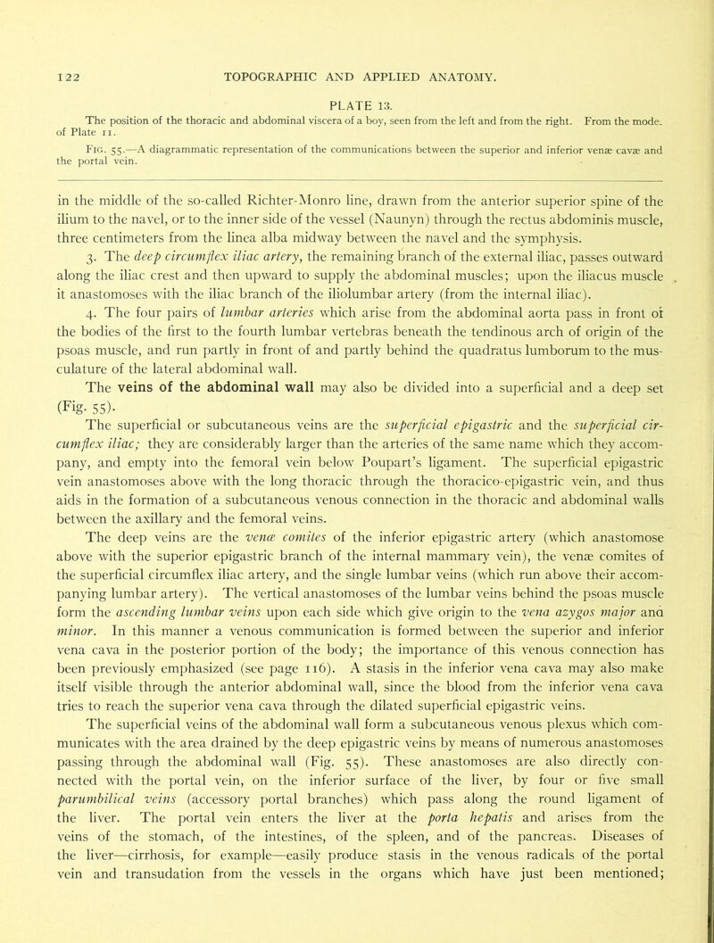 PLATE 13. The position of the thoracic and abdominal viscera of a boy, seen from the left and from the right. From the mode, of Plate ii. Fig. 55-—A diagrammatic representation of the communications between the superior and inferior venae cavae and the portal vein. in the middle of the so-called Richter-Monro line, drawn from the anterior superior spine of the ilium to the navel, or to the inner side of the vessel (Naunyn) through the rectus abdominis muscle, three centimeters from the linea alba midway between the navel and the symphysis. 3. The deep circumflex iliac artery, the remaining branch of the external iliac, passes outward along the iliac crest and then upward to supply the abdominal muscles; upon the iliacus muscle it anastomoses with the iliac branch of the iliolumbar artery (from the internal iliac). 4. The four pairs of lumbar arteries which arise from the abdominal aorta pass in front ot the bodies of the first to the fourth lumbar vertebras beneath the tendinous arch of origin of the psoas muscle, and run partly in front of and partly behind the quadratus lumborum to the mus- culature of the lateral abdominal wall. The veins of the abdominal wall may also be divided into a superficial and a deep set (Fig- 55)- The superficial or subcutaneous veins are the superficial epigastric and the superficial cir- cumflex iliac; they are considerably larger than the arteries of the same name which they accom- pany, and empty into the femoral vein below Poupart’s ligament. The superficial epigastric vein anastomoses above with the long thoracic through the thoracico-epigastric vein, and thus aids in the formation of a subcutaneous venous connection in the thoracic and abdominal walls between the axillary and the femoral veins. The deep veins are the vence comites of the inferior epigastric artery (which anastomose above with the superior epigastric branch of the internal mammary vein), the venae comites of the superficial circumflex iliac artery, and the single lumbar veins (which run above their accom- panying lumbar artery). The vertical anastomoses of the lumbar veins behind the psoas muscle form the ascending lumbar veins upon each side which give origin to the vena azygos major ana minor. In this manner a venous communication is formed between the superior and inferior vena cava in the posterior portion of the body; the importance of this venous connection has been previously emphasized (see page 116). A stasis in the inferior vena cava may also make itself visible through the anterior abdominal wall, since the blood from the inferior vena cava tries to reach the superior vena cava through the dilated superficial epigastric veins. The superficial veins of the abdominal wall form a subcutaneous venous plexus which com- municates with the area drained by the deep epigastric veins by means of numerous anastomoses passing through the abdominal wall (Fig. 55). These anastomoses are also directly con- nected with the portal vein, on the inferior surface of the liver, by four or five small parumbilical veins (accessory portal branches) which pass along the round ligament of the liver. The portal vein enters the liver at the porta hepatis and arises from the veins of the stomach, of the intestines, of the spleen, and of the pancreas. Diseases of the liver—cirrhosis, for example—easily produce stasis in the venous radicals of the portal vein and transudation from the vessels in the organs which have just been mentioned;