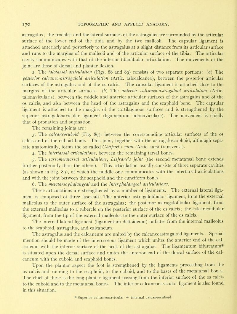 astragalus; the trochlea and the lateral surfaces of the astragalus are surrounded by the articular surface of the lower end of the tibia and by the two malleoli. The capsular ligament is attached anteriorly and posteriorly to the astragalus at a slight distance from its articular surface and runs to the margins of the malleoli and of the articular surface of the tibia. The articular cavity communicates with that of the inferior tibiofibular articulation. The movements of the joint are those of dorsal and plantar flexion. 2. The talotarsal articulation (Figs. 88 and 89) consists of two separate portions: (a) The posterior calcaneo-astragaloid articulation (Artie, talocalcanea), between the posterior articular surfaces of the astragalus and of the os calcis. The capsular ligament is attached close to the margins of the articular surfaces, (b) The anterior calcaneo-astragaloid articulation (Artie, talonavicularis), between the middle and anterior articular surfaces of the astragalus and of the os calcis, and also between the head of the astragalus and the scaphoid bone. The capsular ligament is attached to the margins of the cartilaginous surfaces and is strengthened by the superior astragalonavicular ligament (ligamentum talonaviculare). The movement is chiefly that of pronation and supination. The remaining joints are: 3. The calcaneocuboid (Fig. 89), between the corresponding articular surfaces of the os calcis and of the cuboid bone. This joint, together with the astragaloscaphoid, although sepa- rate anatomically, forms the so-called Chopart’s joint (Artie, tarsi transversa). 4. The intertarsal articulations, between the remaining tarsal bones. 5. The tarsometatarsal articulations, Lisjranc's joint (the second metatarsal bone extends further posteriorly than the others). This articulation usually consists of three separate cavities (as shown in Fig. 89), of which the middle one communicates with the intertarsal articulations and with the joint between the scaphoid and the cuneiform bones.. 6. The metatarsophalangeal and the inter phalangeal articulations. These articulations are strengthened by a number of ligaments. The external lateral liga- ment is composed of three fasciculi: The anterior astragalofibular ligament, from the external malleolus to the outer surface of the astragalus; the posterior astragalofibular ligament, from the external malleolus to a tubercle on the posterior surface of the os calcis; the calcaneofibular ligament, from the tip of the external malleolus to the outer surface of the os calcis. The internal lateral ligament (ligamentum deltoideum) radiates from the internal malleolus to the scaphoid, astragalus, and calcaneum. The astragalus and the calcaneum are united by the calcaneoastragaloid ligaments. Special mention should be made of the interosseous ligament which unites the anterior end of the cal- caneum with the inferior surface of the neck of the astragalus. The ligamentum bifurcatum* is situated upon the dorsal surface and unites the anterior end of the dorsal surface of the cal- caneum with the cuboid and scaphoid bones. Upon the plantar aspect the foot is strengthened by the ligaments proceeding from the os calcis and running to the scaphoid, to the cuboid, and to the bases of the metatarsal bones. The chief of these is the long plantar ligament passing from the inferior surface of the os calcis to the cuboid and to the metatarsal bones. The inferior calcaneonavicular ligament is also found in this situation. * Superior calcaneonavicular + internal calcaneocuboid.