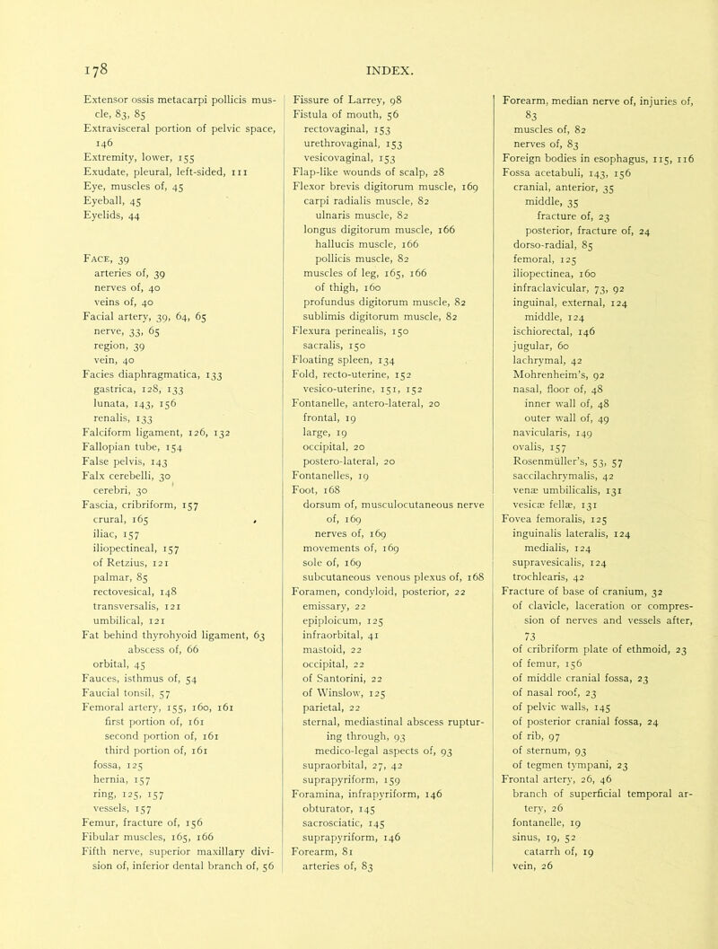 Extensor ossis metacarpi pollicis mus- cle, 83, 85 Extravisceral portion of pelvic space, 146 Extremity, lower, 155 Exudate, pleural, left-sided, in Eye, muscles of, 45 Eyeball, 45 Eyelids, 44 Face, 39 arteries of, 39 nerves of, 40 veins of, 40 Facial artery, 39, 64, 65 nerve, 33, 65 region, 39 vein, 40 Facies diaphragmatica, 133 gastrica, 128, 133 lunata, 143, 156 renalis, 133 Falciform ligament, 126, 132 Fallopian tube, 154 False pelvis, 143 Falx cerebelli, 30 cerebri, 30 Fascia, cribriform, 157 crural, 165 , iliac, 157 iliopectineal, 157 of Retzius, 121 palmar, 85 rectovesical, 148 transversalis, 121 umbilical, 121 Fat behind thyrohyoid ligament, 63 abscess of, 66 orbital, 45 Fauces, isthmus of, 54 Faucial tonsil, 57 Femoral artery, 155, 160, 161 first portion of, 161 second portion of, 161 third portion of, 161 fossa, 125 hernia, 157 ring, 125, 157 vessels, 157 Femur, fracture of, 156 Fibular muscles, 165, 166 Fifth nerve, superior maxillary divi- sion of, inferior dental branch of, 56 I Fissure of Larrey, 98 Fistula of mouth, 56 rectovaginal, 153 urethrovaginal, 153 vesicovaginal, 153 Flap-like wounds of scalp, 28 Flexor brevis digitorum muscle, 169 carpi radialis muscle, 82 ulnaris muscle, 82 longus digitorum muscle, 166 hallucis muscle, 166 pollicis muscle, 82 muscles of leg, 165, 166 of thigh, 160 profundus digitorum muscle, 82 sublimis digitorum muscle, 82 Flexura perinealis, 150 sacralis, 150 Floating spleen, 134 Fold, recto-uterine, 152 vesico-uterine, 151, 152 Fontanelle, antero-lateral, 20 frontal, 19 large, 19 occipital, 20 postero-lateral, 20 Fontanelles, 19 Foot, 168 dorsum of, musculocutaneous nerve of, 169 nerves of, 169 movements of, 169 sole of, 169 subcutaneous venous plexus of, 168 Foramen, condyloid, posterior, 22 emissary, 22 epiploicum, 125 infraorbital, 41 mastoid, 22 occipital, 22 of Santorini, 22 of Winslow, 125 parietal, 22 sternal, mediastinal abscess ruptur- ing through, 93 medico-legal aspects of, 93 supraorbital, 27, 42 suprapyriform, 159 Foramina, infrapyriform, 146 obturator, 145 sacrosciatic, 145 suprapyriform, 146 Forearm, 81 arteries of, 83 Forearm, median nerve of, injuries of, 83 muscles of, 82 nerves of, 83 Foreign bodies in esophagus, 115, 116 Fossa acetabuli, 143, 156 cranial, anterior, 35 middle, 35 fracture of, 23 posterior, fracture of, 24 dorso-radial, 85 femoral, 125 iliopectinea, 160 infraclavicular, 73, 92 inguinal, external, 124 middle, 124 ischiorectal, 146 jugular, 60 lachrymal, 42 Mohrenheim’s, 92 nasal, floor of, 48 inner wall of, 48 outer wall of, 49 navicularis, 149 ovalis, 157 Rosenmiiller’s, 53, 57 saccilachrymalis, 42 venas umbilicalis, 131 vesicae fellae, 131 Fovea femoralis, 125 inguinalis lateralis, 124 medialis, 124 supravesicalis, 124 trochlearis, 42 Fracture of base of cranium, 32 of clavicle, laceration or compres- sion of nerves and vessels after, 73 of cribriform plate of ethmoid, 23 of femur, 156 of middle cranial fossa, 23 of nasal roof, 23 of pelvic walls, 145 of posterior cranial fossa, 24 of rib, 97 of sternum, 93 of tegmen tympani, 23 Frontal artery, 26, 46 branch of superficial temporal ar- tery, 26 fontanelle, 19 sinus, 19, 52 catarrh of, 19 vein, 26