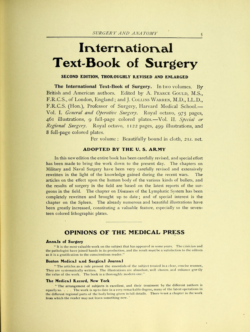 Irvterrvatiorval Text-Book of Surgery SECOND EDITION. THOROUGHLY REVISED AND ENLARGED The International Text=Book of Surgery. In two volumes. By British and American authors. Edited by A. Pearce Gould, M.S., F.R.C.S., of London, England; and J. Collins Warren, M.D., LL.D., F.R.C.S. (Hon.), Professor of Surgery, Harvard Medical School.— Vol. I. General and Operative Surgery. Royal octavo, 975 pages, 461 illustrations, 9 full-page colored plates.—Vol. II. Special or Regional Surgery. Royal octavo, 1122 pages, 499 illustrations, and 8 full-page colored plates. Per volume : Beautifully bound in cloth, 2is. net. ADOPTED BY THE U. S. ARMY In this new edition the entire book has been carefully revised, and special effort has been made to bring the work down to the present day. The chapters on Military and Naval Surgery have been very carefully revised and extensively rewritten in the light of the knowledge gained during the recent wars. The articles on the effect upon the human body of the various kinds of bullets, and the results of surgery in the field are based on the latest reports of the sur- geons in the field. The chapter on Diseases of the Lymphatic System has been completely rewritten and brought up to date; and of special interest is the chapter on the Spleen. The already numerous and beautiful illustrations have been greatly increased, constituting a valuable feature, especially so the seven- teen colored lithographic plates. OPINIONS OF THE MEDICAL PRESS AnnaJs of Surgery “ It is the most valuable work on the subject that has appeared in some years. The Clinician and the pathologist have joined hands in its production, and the result must be a satisfaction to the editors as it is a gratification to the conscientious reader.” Boston Medica.1 a.nd Surgica.1 Journa.1 “ The articles as a rule present the essentials of the subject treated in a clear, concise manner. They are systematically written. The illustrations are abundant, well chosen, and enhance grei tly the value of the work. The book is a thoroughly modern one.” The Medica.1 Record, New York “ The arrangement of subjects is excellent, and their treatment by the different authors is equally so. . . . The work is up to date in a very remarkable degree, many of the latest operations in the different regional parts of the body being given in full details. There is not a chapter in the work from which the reader may not learn something new. '